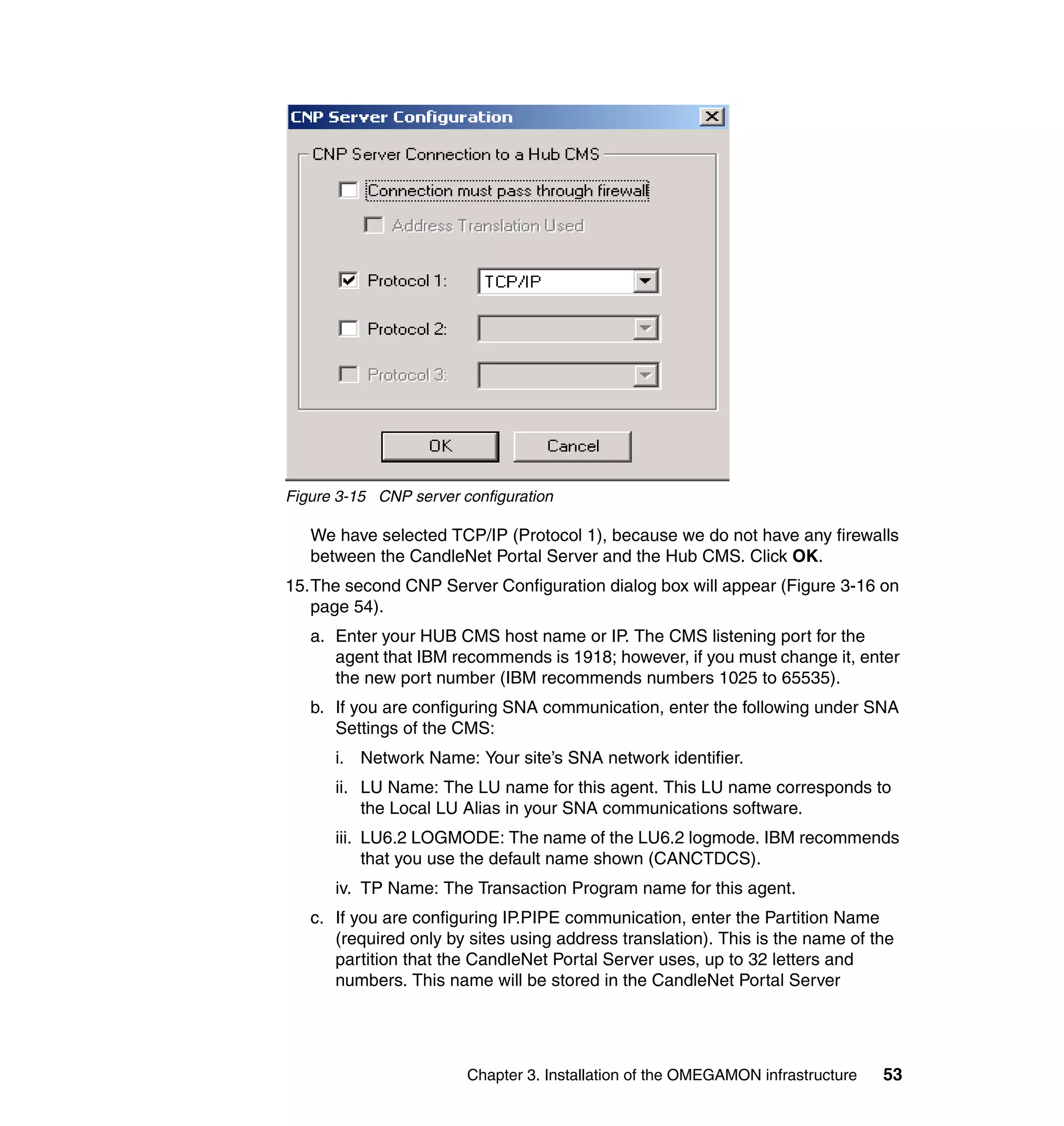 Figure 3-15 CNP server configuration

   We have selected TCP/IP (Protocol 1), because we do not have any firewalls
   between the CandleNet Portal Server and the Hub CMS. Click OK.
15.The second CNP Server Configuration dialog box will appear (Figure 3-16 on
   page 54).
   a. Enter your HUB CMS host name or IP. The CMS listening port for the
      agent that IBM recommends is 1918; however, if you must change it, enter
      the new port number (IBM recommends numbers 1025 to 65535).
   b. If you are configuring SNA communication, enter the following under SNA
      Settings of the CMS:
      i. Network Name: Your site’s SNA network identifier.
      ii. LU Name: The LU name for this agent. This LU name corresponds to
          the Local LU Alias in your SNA communications software.
      iii. LU6.2 LOGMODE: The name of the LU6.2 logmode. IBM recommends
           that you use the default name shown (CANCTDCS).
      iv. TP Name: The Transaction Program name for this agent.
   c. If you are configuring IP.PIPE communication, enter the Partition Name
      (required only by sites using address translation). This is the name of the
      partition that the CandleNet Portal Server uses, up to 32 letters and
      numbers. This name will be stored in the CandleNet Portal Server




                        Chapter 3. Installation of the OMEGAMON infrastructure   53
 