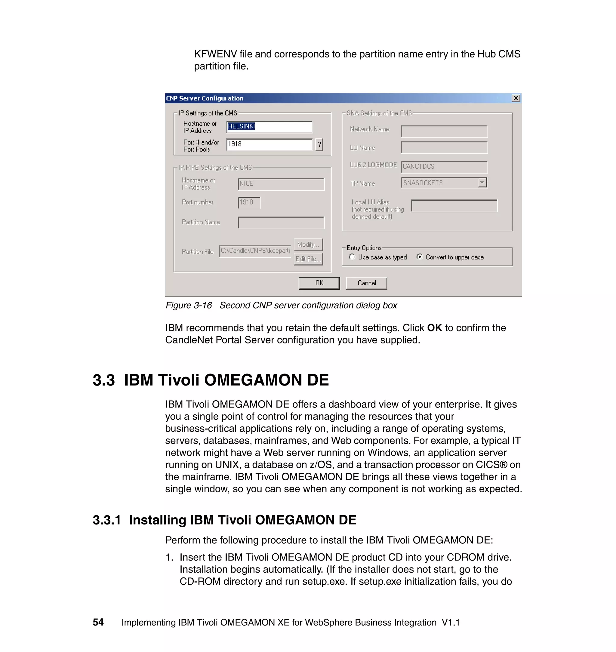 KFWENV file and corresponds to the partition name entry in the Hub CMS
                     partition file.




              Figure 3-16 Second CNP server configuration dialog box

              IBM recommends that you retain the default settings. Click OK to confirm the
              CandleNet Portal Server configuration you have supplied.



3.3 IBM Tivoli OMEGAMON DE
              IBM Tivoli OMEGAMON DE offers a dashboard view of your enterprise. It gives
              you a single point of control for managing the resources that your
              business-critical applications rely on, including a range of operating systems,
              servers, databases, mainframes, and Web components. For example, a typical IT
              network might have a Web server running on Windows, an application server
              running on UNIX, a database on z/OS, and a transaction processor on CICS® on
              the mainframe. IBM Tivoli OMEGAMON DE brings all these views together in a
              single window, so you can see when any component is not working as expected.


3.3.1 Installing IBM Tivoli OMEGAMON DE
              Perform the following procedure to install the IBM Tivoli OMEGAMON DE:
              1. Insert the IBM Tivoli OMEGAMON DE product CD into your CDROM drive.
                 Installation begins automatically. (If the installer does not start, go to the
                 CD-ROM directory and run setup.exe. If setup.exe initialization fails, you do



54   Implementing IBM Tivoli OMEGAMON XE for WebSphere Business Integration V1.1
 