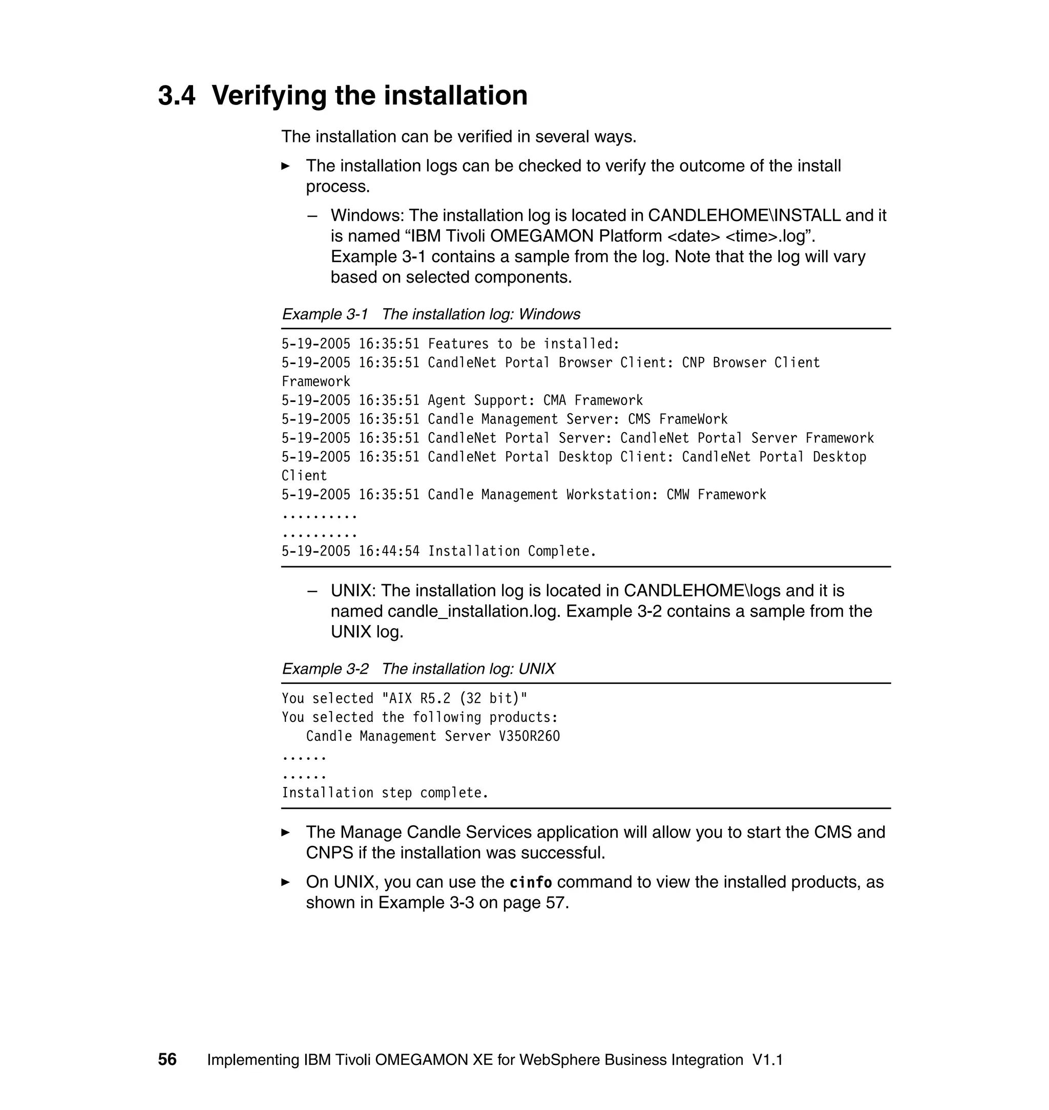 3.4 Verifying the installation
              The installation can be verified in several ways.
                 The installation logs can be checked to verify the outcome of the install
                 process.
                  – Windows: The installation log is located in CANDLEHOMEINSTALL and it
                    is named “IBM Tivoli OMEGAMON Platform <date> <time>.log”.
                    Example 3-1 contains a sample from the log. Note that the log will vary
                    based on selected components.

              Example 3-1 The installation log: Windows
              5-19-2005 16:35:51   Features to be installed:
              5-19-2005 16:35:51   CandleNet Portal Browser Client: CNP Browser Client
              Framework
              5-19-2005 16:35:51   Agent Support: CMA Framework
              5-19-2005 16:35:51   Candle Management Server: CMS FrameWork
              5-19-2005 16:35:51   CandleNet Portal Server: CandleNet Portal Server Framework
              5-19-2005 16:35:51   CandleNet Portal Desktop Client: CandleNet Portal Desktop
              Client
              5-19-2005 16:35:51   Candle Management Workstation: CMW Framework
              ..........
              ..........
              5-19-2005 16:44:54   Installation Complete.

                  – UNIX: The installation log is located in CANDLEHOMElogs and it is
                    named candle_installation.log. Example 3-2 contains a sample from the
                    UNIX log.

              Example 3-2 The installation log: UNIX
              You selected "AIX R5.2 (32 bit)"
              You selected the following products:
                 Candle Management Server V350R260
              ......
              ......
              Installation step complete.

                 The Manage Candle Services application will allow you to start the CMS and
                 CNPS if the installation was successful.
                 On UNIX, you can use the cinfo command to view the installed products, as
                 shown in Example 3-3 on page 57.




56   Implementing IBM Tivoli OMEGAMON XE for WebSphere Business Integration V1.1
 