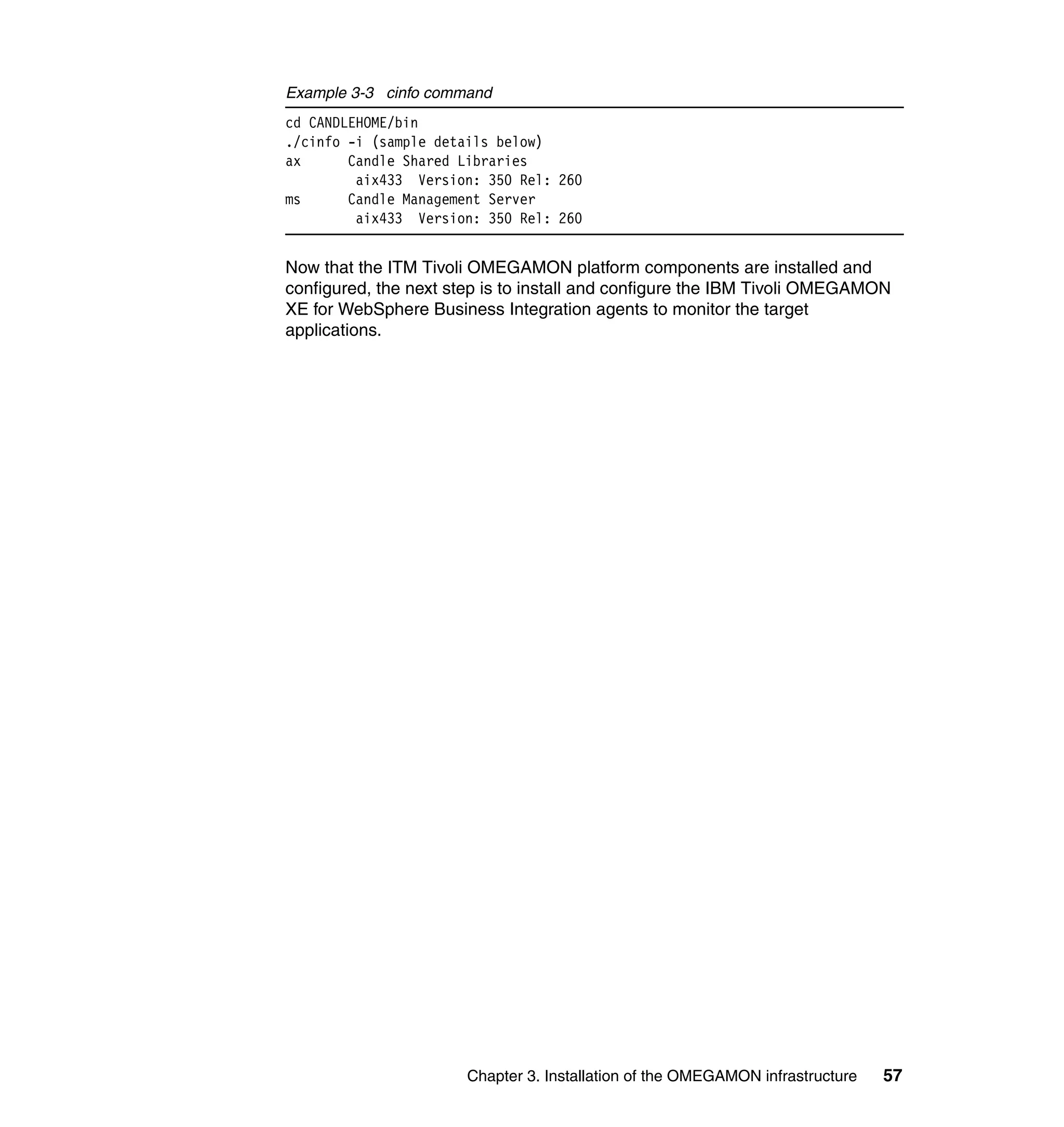 Example 3-3 cinfo command
cd CANDLEHOME/bin
./cinfo -i (sample details below)
ax      Candle Shared Libraries
         aix433 Version: 350 Rel: 260
ms      Candle Management Server
         aix433 Version: 350 Rel: 260


Now that the ITM Tivoli OMEGAMON platform components are installed and
configured, the next step is to install and configure the IBM Tivoli OMEGAMON
XE for WebSphere Business Integration agents to monitor the target
applications.




                       Chapter 3. Installation of the OMEGAMON infrastructure   57
 