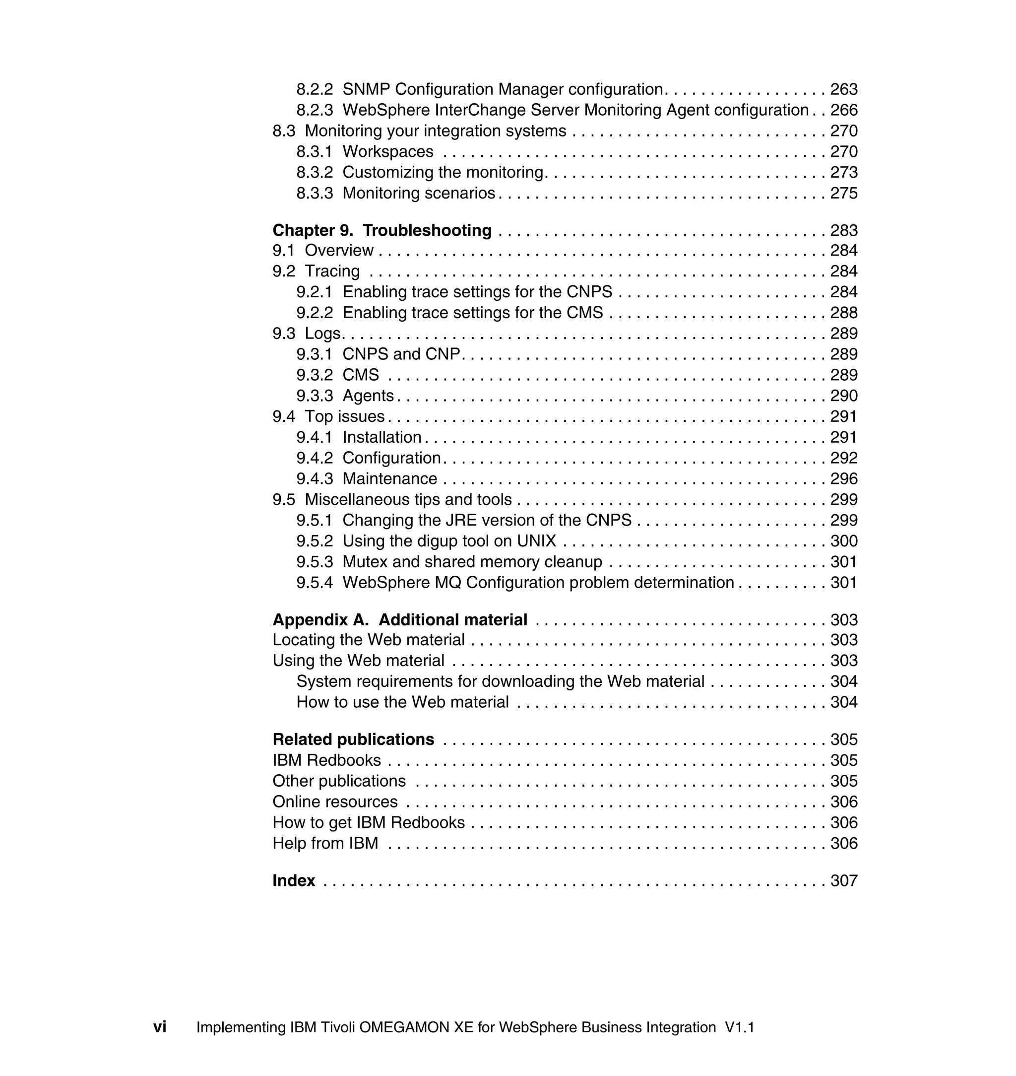 8.2.2 SNMP Configuration Manager configuration. . . . . . . . . . . . . . . . . . 263
                  8.2.3 WebSphere InterChange Server Monitoring Agent configuration . . 266
               8.3 Monitoring your integration systems . . . . . . . . . . . . . . . . . . . . . . . . . . . . 270
                  8.3.1 Workspaces . . . . . . . . . . . . . . . . . . . . . . . . . . . . . . . . . . . . . . . . . . 270
                  8.3.2 Customizing the monitoring. . . . . . . . . . . . . . . . . . . . . . . . . . . . . . . 273
                  8.3.3 Monitoring scenarios . . . . . . . . . . . . . . . . . . . . . . . . . . . . . . . . . . . . 275

               Chapter 9. Troubleshooting . . . . . . . . . . . . . . . . . . . . . . . . . . . . . . . . . . . . 283
               9.1 Overview . . . . . . . . . . . . . . . . . . . . . . . . . . . . . . . . . . . . . . . . . . . . . . . . . 284
               9.2 Tracing . . . . . . . . . . . . . . . . . . . . . . . . . . . . . . . . . . . . . . . . . . . . . . . . . . 284
                  9.2.1 Enabling trace settings for the CNPS . . . . . . . . . . . . . . . . . . . . . . . 284
                  9.2.2 Enabling trace settings for the CMS . . . . . . . . . . . . . . . . . . . . . . . . 288
               9.3 Logs. . . . . . . . . . . . . . . . . . . . . . . . . . . . . . . . . . . . . . . . . . . . . . . . . . . . . 289
                  9.3.1 CNPS and CNP. . . . . . . . . . . . . . . . . . . . . . . . . . . . . . . . . . . . . . . . 289
                  9.3.2 CMS . . . . . . . . . . . . . . . . . . . . . . . . . . . . . . . . . . . . . . . . . . . . . . . . 289
                  9.3.3 Agents . . . . . . . . . . . . . . . . . . . . . . . . . . . . . . . . . . . . . . . . . . . . . . . 290
               9.4 Top issues . . . . . . . . . . . . . . . . . . . . . . . . . . . . . . . . . . . . . . . . . . . . . . . . 291
                  9.4.1 Installation . . . . . . . . . . . . . . . . . . . . . . . . . . . . . . . . . . . . . . . . . . . . 291
                  9.4.2 Configuration . . . . . . . . . . . . . . . . . . . . . . . . . . . . . . . . . . . . . . . . . . 292
                  9.4.3 Maintenance . . . . . . . . . . . . . . . . . . . . . . . . . . . . . . . . . . . . . . . . . . 296
               9.5 Miscellaneous tips and tools . . . . . . . . . . . . . . . . . . . . . . . . . . . . . . . . . . 299
                  9.5.1 Changing the JRE version of the CNPS . . . . . . . . . . . . . . . . . . . . . 299
                  9.5.2 Using the digup tool on UNIX . . . . . . . . . . . . . . . . . . . . . . . . . . . . . 300
                  9.5.3 Mutex and shared memory cleanup . . . . . . . . . . . . . . . . . . . . . . . . 301
                  9.5.4 WebSphere MQ Configuration problem determination . . . . . . . . . . 301

               Appendix A. Additional material . . . . . . . . . . . . . . . . . . . . . . . . . . . . . . . . 303
               Locating the Web material . . . . . . . . . . . . . . . . . . . . . . . . . . . . . . . . . . . . . . . 303
               Using the Web material . . . . . . . . . . . . . . . . . . . . . . . . . . . . . . . . . . . . . . . . . 303
                  System requirements for downloading the Web material . . . . . . . . . . . . . 304
                  How to use the Web material . . . . . . . . . . . . . . . . . . . . . . . . . . . . . . . . . . 304

               Related publications . . . . . . . . . . . . . . . . . . . . . . . . . . . . . . . . . . . . . . . . . . 305
               IBM Redbooks . . . . . . . . . . . . . . . . . . . . . . . . . . . . . . . . . . . . . . . . . . . . . . . . 305
               Other publications . . . . . . . . . . . . . . . . . . . . . . . . . . . . . . . . . . . . . . . . . . . . . 305
               Online resources . . . . . . . . . . . . . . . . . . . . . . . . . . . . . . . . . . . . . . . . . . . . . . 306
               How to get IBM Redbooks . . . . . . . . . . . . . . . . . . . . . . . . . . . . . . . . . . . . . . . 306
               Help from IBM . . . . . . . . . . . . . . . . . . . . . . . . . . . . . . . . . . . . . . . . . . . . . . . . 306

               Index . . . . . . . . . . . . . . . . . . . . . . . . . . . . . . . . . . . . . . . . . . . . . . . . . . . . . . . 307




vi   Implementing IBM Tivoli OMEGAMON XE for WebSphere Business Integration V1.1
 