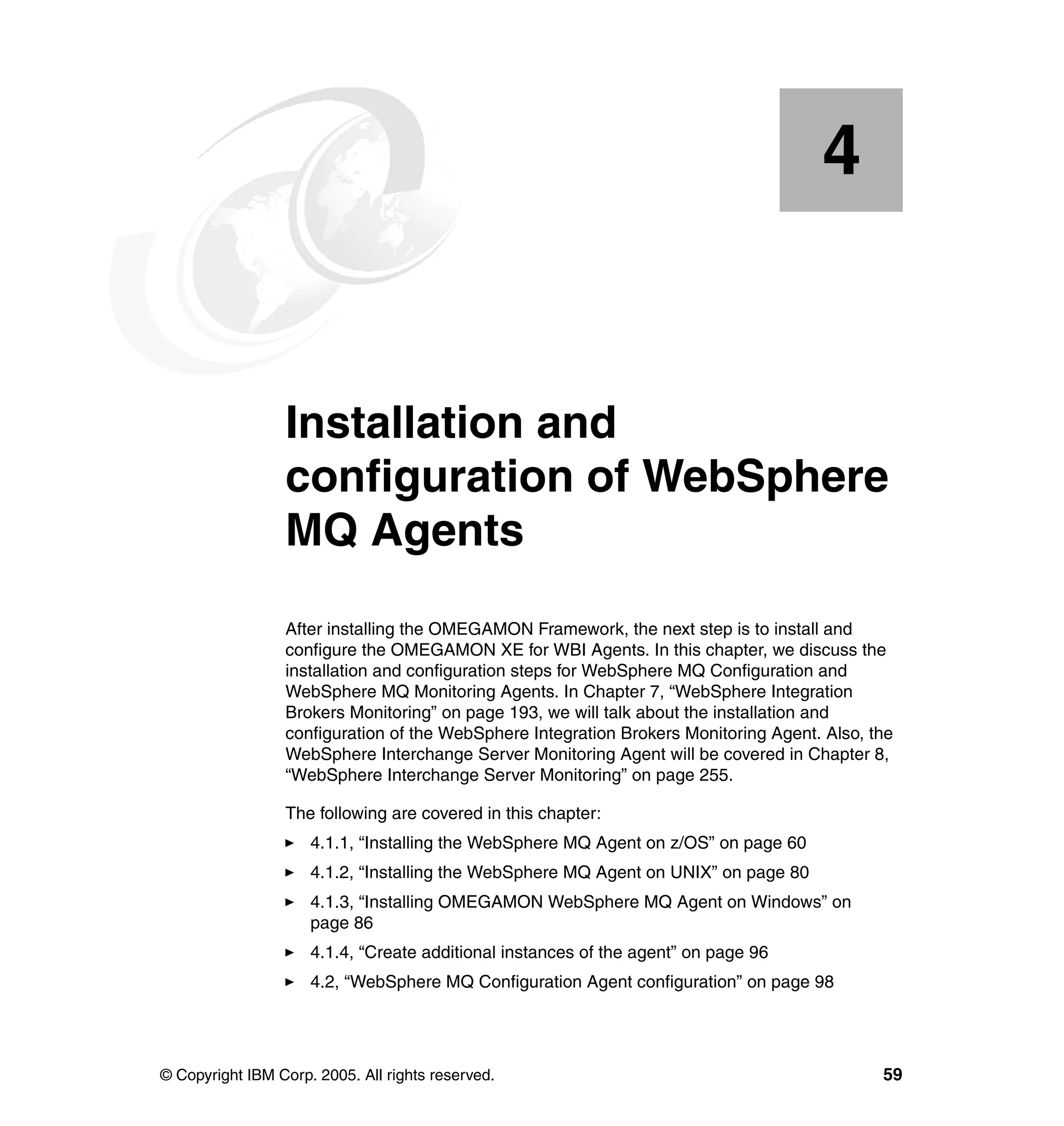 4


    Chapter 4.   Installation and
                 configuration of WebSphere
                 MQ Agents
                 After installing the OMEGAMON Framework, the next step is to install and
                 configure the OMEGAMON XE for WBI Agents. In this chapter, we discuss the
                 installation and configuration steps for WebSphere MQ Configuration and
                 WebSphere MQ Monitoring Agents. In Chapter 7, “WebSphere Integration
                 Brokers Monitoring” on page 193, we will talk about the installation and
                 configuration of the WebSphere Integration Brokers Monitoring Agent. Also, the
                 WebSphere Interchange Server Monitoring Agent will be covered in Chapter 8,
                 “WebSphere Interchange Server Monitoring” on page 255.

                 The following are covered in this chapter:
                     4.1.1, “Installing the WebSphere MQ Agent on z/OS” on page 60
                     4.1.2, “Installing the WebSphere MQ Agent on UNIX” on page 80
                     4.1.3, “Installing OMEGAMON WebSphere MQ Agent on Windows” on
                     page 86
                     4.1.4, “Create additional instances of the agent” on page 96
                     4.2, “WebSphere MQ Configuration Agent configuration” on page 98




© Copyright IBM Corp. 2005. All rights reserved.                                             59
 
