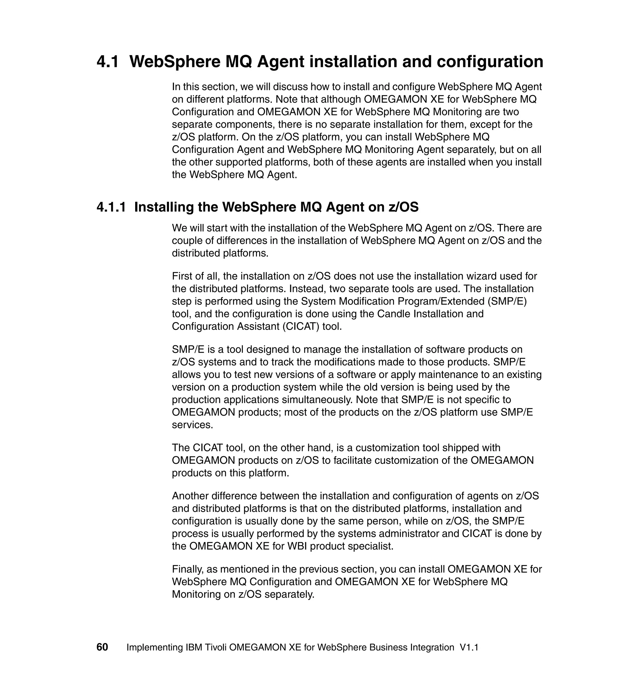 4.1 WebSphere MQ Agent installation and configuration
              In this section, we will discuss how to install and configure WebSphere MQ Agent
              on different platforms. Note that although OMEGAMON XE for WebSphere MQ
              Configuration and OMEGAMON XE for WebSphere MQ Monitoring are two
              separate components, there is no separate installation for them, except for the
              z/OS platform. On the z/OS platform, you can install WebSphere MQ
              Configuration Agent and WebSphere MQ Monitoring Agent separately, but on all
              the other supported platforms, both of these agents are installed when you install
              the WebSphere MQ Agent.


4.1.1 Installing the WebSphere MQ Agent on z/OS
              We will start with the installation of the WebSphere MQ Agent on z/OS. There are
              couple of differences in the installation of WebSphere MQ Agent on z/OS and the
              distributed platforms.

              First of all, the installation on z/OS does not use the installation wizard used for
              the distributed platforms. Instead, two separate tools are used. The installation
              step is performed using the System Modification Program/Extended (SMP/E)
              tool, and the configuration is done using the Candle Installation and
              Configuration Assistant (CICAT) tool.

              SMP/E is a tool designed to manage the installation of software products on
              z/OS systems and to track the modifications made to those products. SMP/E
              allows you to test new versions of a software or apply maintenance to an existing
              version on a production system while the old version is being used by the
              production applications simultaneously. Note that SMP/E is not specific to
              OMEGAMON products; most of the products on the z/OS platform use SMP/E
              services.

              The CICAT tool, on the other hand, is a customization tool shipped with
              OMEGAMON products on z/OS to facilitate customization of the OMEGAMON
              products on this platform.

              Another difference between the installation and configuration of agents on z/OS
              and distributed platforms is that on the distributed platforms, installation and
              configuration is usually done by the same person, while on z/OS, the SMP/E
              process is usually performed by the systems administrator and CICAT is done by
              the OMEGAMON XE for WBI product specialist.

              Finally, as mentioned in the previous section, you can install OMEGAMON XE for
              WebSphere MQ Configuration and OMEGAMON XE for WebSphere MQ
              Monitoring on z/OS separately.




60   Implementing IBM Tivoli OMEGAMON XE for WebSphere Business Integration V1.1
 