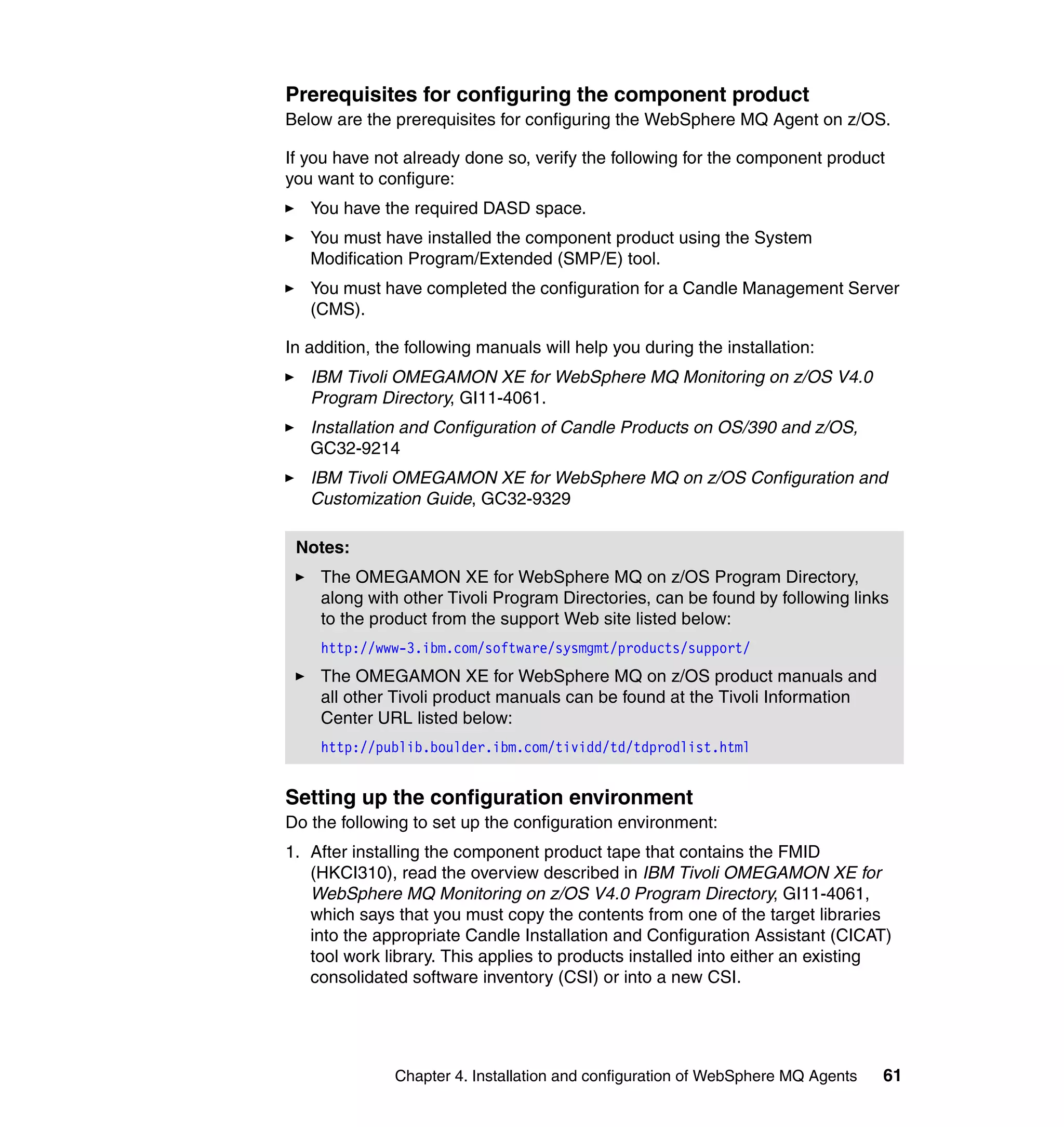 Prerequisites for configuring the component product
Below are the prerequisites for configuring the WebSphere MQ Agent on z/OS.

If you have not already done so, verify the following for the component product
you want to configure:
   You have the required DASD space.
   You must have installed the component product using the System
   Modification Program/Extended (SMP/E) tool.
   You must have completed the configuration for a Candle Management Server
   (CMS).

In addition, the following manuals will help you during the installation:
   IBM Tivoli OMEGAMON XE for WebSphere MQ Monitoring on z/OS V4.0
   Program Directory, GI11-4061.
   Installation and Configuration of Candle Products on OS/390 and z/OS,
   GC32-9214
   IBM Tivoli OMEGAMON XE for WebSphere MQ on z/OS Configuration and
   Customization Guide, GC32-9329

 Notes:
    The OMEGAMON XE for WebSphere MQ on z/OS Program Directory,
    along with other Tivoli Program Directories, can be found by following links
    to the product from the support Web site listed below:
    http://www-3.ibm.com/software/sysmgmt/products/support/
    The OMEGAMON XE for WebSphere MQ on z/OS product manuals and
    all other Tivoli product manuals can be found at the Tivoli Information
    Center URL listed below:
    http://publib.boulder.ibm.com/tividd/td/tdprodlist.html


Setting up the configuration environment
Do the following to set up the configuration environment:
1. After installing the component product tape that contains the FMID
   (HKCI310), read the overview described in IBM Tivoli OMEGAMON XE for
   WebSphere MQ Monitoring on z/OS V4.0 Program Directory, GI11-4061,
   which says that you must copy the contents from one of the target libraries
   into the appropriate Candle Installation and Configuration Assistant (CICAT)
   tool work library. This applies to products installed into either an existing
   consolidated software inventory (CSI) or into a new CSI.




               Chapter 4. Installation and configuration of WebSphere MQ Agents   61
 