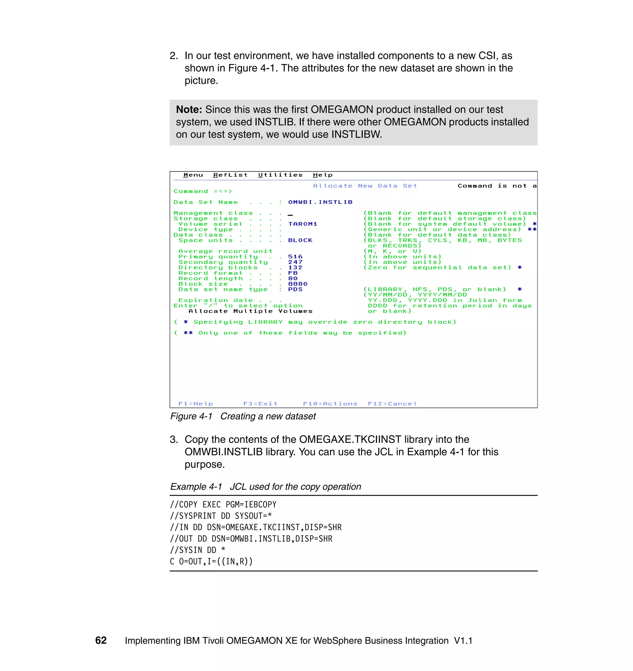 2. In our test environment, we have installed components to a new CSI, as
                 shown in Figure 4-1. The attributes for the new dataset are shown in the
                 picture.

                Note: Since this was the first OMEGAMON product installed on our test
                system, we used INSTLIB. If there were other OMEGAMON products installed
                on our test system, we would use INSTLIBW.




              Figure 4-1 Creating a new dataset

              3. Copy the contents of the OMEGAXE.TKCIINST library into the
                 OMWBI.INSTLIB library. You can use the JCL in Example 4-1 for this
                 purpose.

              Example 4-1 JCL used for the copy operation
              //COPY EXEC PGM=IEBCOPY
              //SYSPRINT DD SYSOUT=*
              //IN DD DSN=OMEGAXE.TKCIINST,DISP=SHR
              //OUT DD DSN=OMWBI.INSTLIB,DISP=SHR
              //SYSIN DD *
              C O=OUT,I=((IN,R))




62   Implementing IBM Tivoli OMEGAMON XE for WebSphere Business Integration V1.1
 