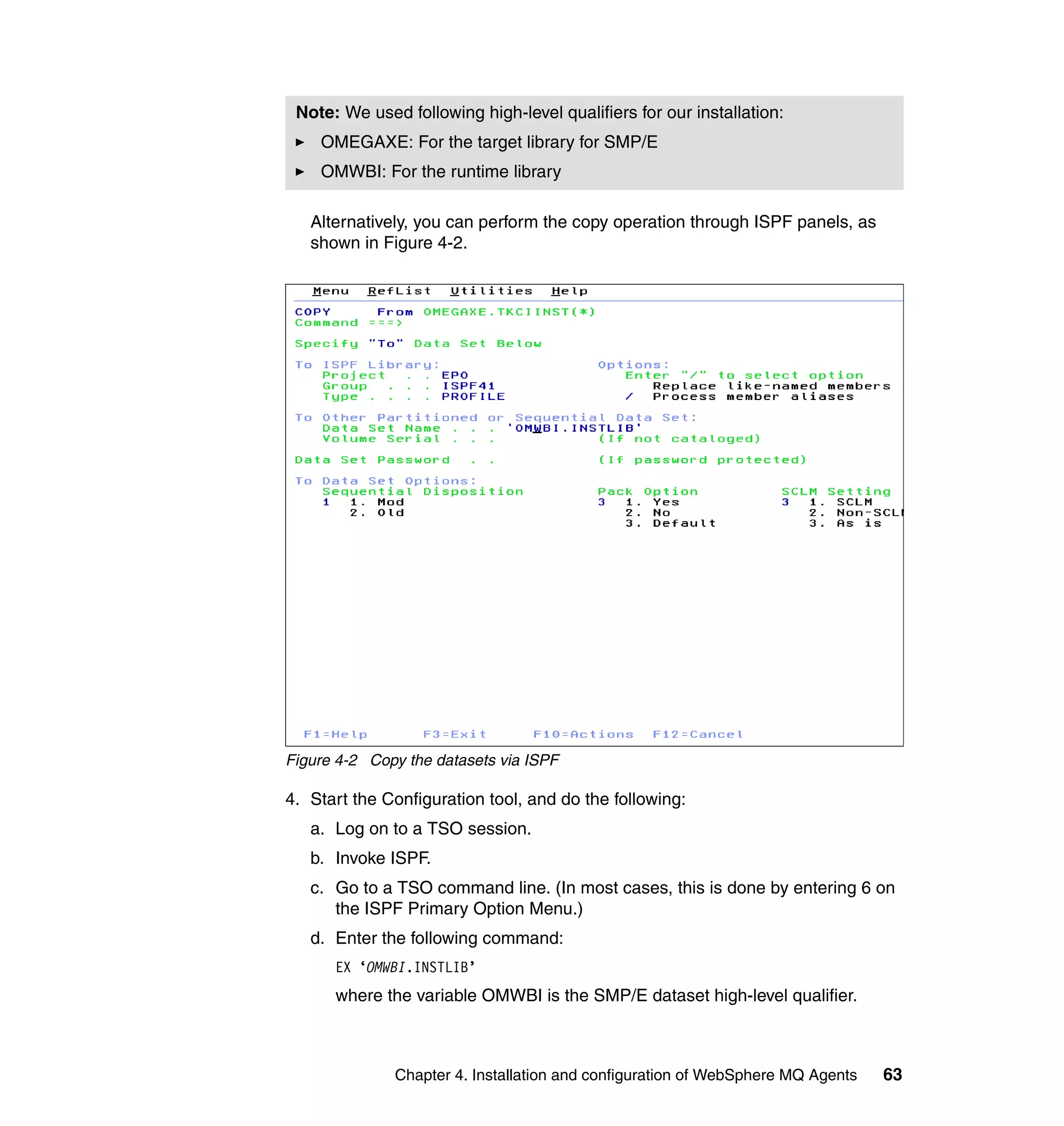 Note: We used following high-level qualifiers for our installation:
    OMEGAXE: For the target library for SMP/E
    OMWBI: For the runtime library

   Alternatively, you can perform the copy operation through ISPF panels, as
   shown in Figure 4-2.




Figure 4-2 Copy the datasets via ISPF

4. Start the Configuration tool, and do the following:
   a. Log on to a TSO session.
   b. Invoke ISPF.
   c. Go to a TSO command line. (In most cases, this is done by entering 6 on
      the ISPF Primary Option Menu.)
   d. Enter the following command:
      EX ‘OMWBI.INSTLIB’
      where the variable OMWBI is the SMP/E dataset high-level qualifier.



              Chapter 4. Installation and configuration of WebSphere MQ Agents   63
 