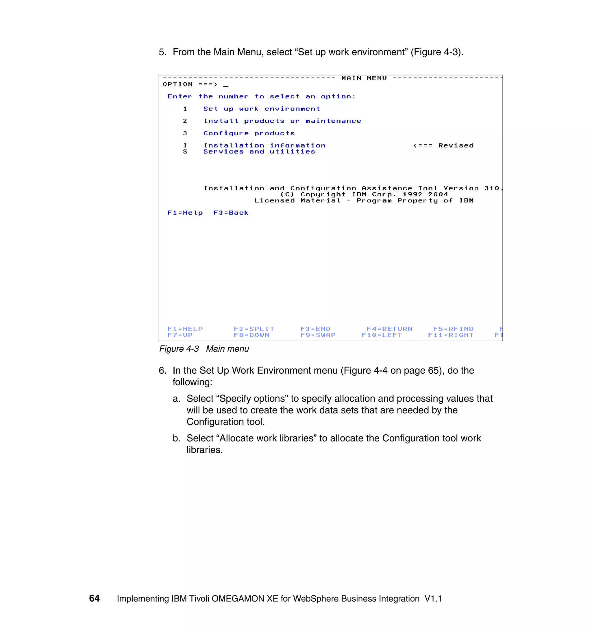 5. From the Main Menu, select “Set up work environment” (Figure 4-3).




              Figure 4-3 Main menu

              6. In the Set Up Work Environment menu (Figure 4-4 on page 65), do the
                 following:
                 a. Select “Specify options” to specify allocation and processing values that
                    will be used to create the work data sets that are needed by the
                    Configuration tool.
                 b. Select “Allocate work libraries” to allocate the Configuration tool work
                    libraries.




64   Implementing IBM Tivoli OMEGAMON XE for WebSphere Business Integration V1.1
 