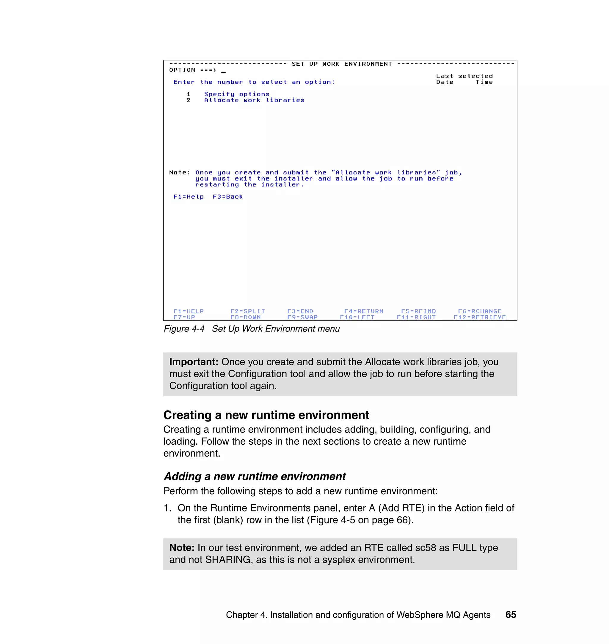 Figure 4-4 Set Up Work Environment menu


 Important: Once you create and submit the Allocate work libraries job, you
 must exit the Configuration tool and allow the job to run before starting the
 Configuration tool again.


Creating a new runtime environment
Creating a runtime environment includes adding, building, configuring, and
loading. Follow the steps in the next sections to create a new runtime
environment.

Adding a new runtime environment
Perform the following steps to add a new runtime environment:
1. On the Runtime Environments panel, enter A (Add RTE) in the Action field of
   the first (blank) row in the list (Figure 4-5 on page 66).

 Note: In our test environment, we added an RTE called sc58 as FULL type
 and not SHARING, as this is not a sysplex environment.




              Chapter 4. Installation and configuration of WebSphere MQ Agents   65
 