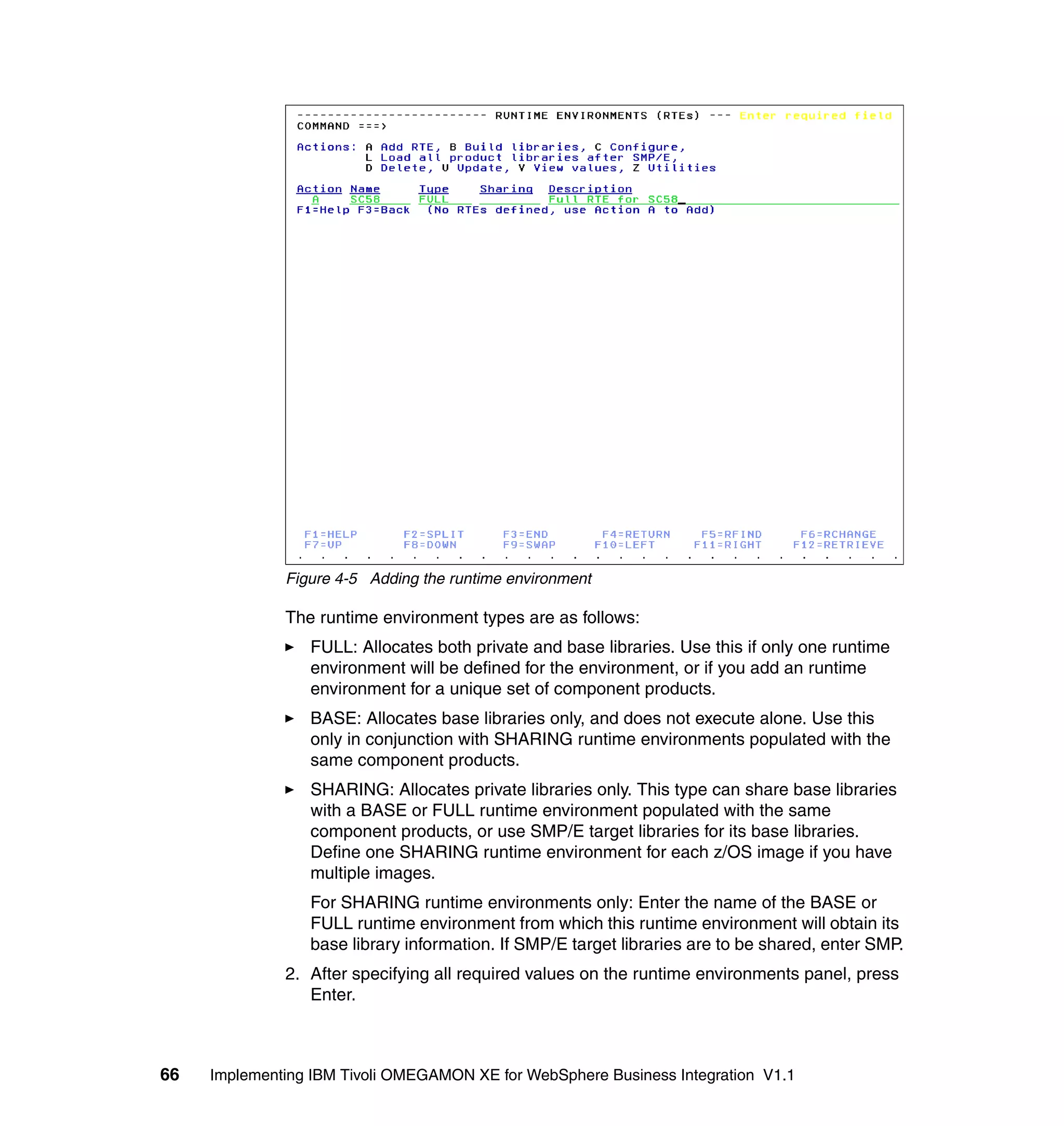 Figure 4-5 Adding the runtime environment

              The runtime environment types are as follows:
                 FULL: Allocates both private and base libraries. Use this if only one runtime
                 environment will be defined for the environment, or if you add an runtime
                 environment for a unique set of component products.
                 BASE: Allocates base libraries only, and does not execute alone. Use this
                 only in conjunction with SHARING runtime environments populated with the
                 same component products.
                 SHARING: Allocates private libraries only. This type can share base libraries
                 with a BASE or FULL runtime environment populated with the same
                 component products, or use SMP/E target libraries for its base libraries.
                 Define one SHARING runtime environment for each z/OS image if you have
                 multiple images.
                 For SHARING runtime environments only: Enter the name of the BASE or
                 FULL runtime environment from which this runtime environment will obtain its
                 base library information. If SMP/E target libraries are to be shared, enter SMP.
              2. After specifying all required values on the runtime environments panel, press
                 Enter.



66   Implementing IBM Tivoli OMEGAMON XE for WebSphere Business Integration V1.1
 