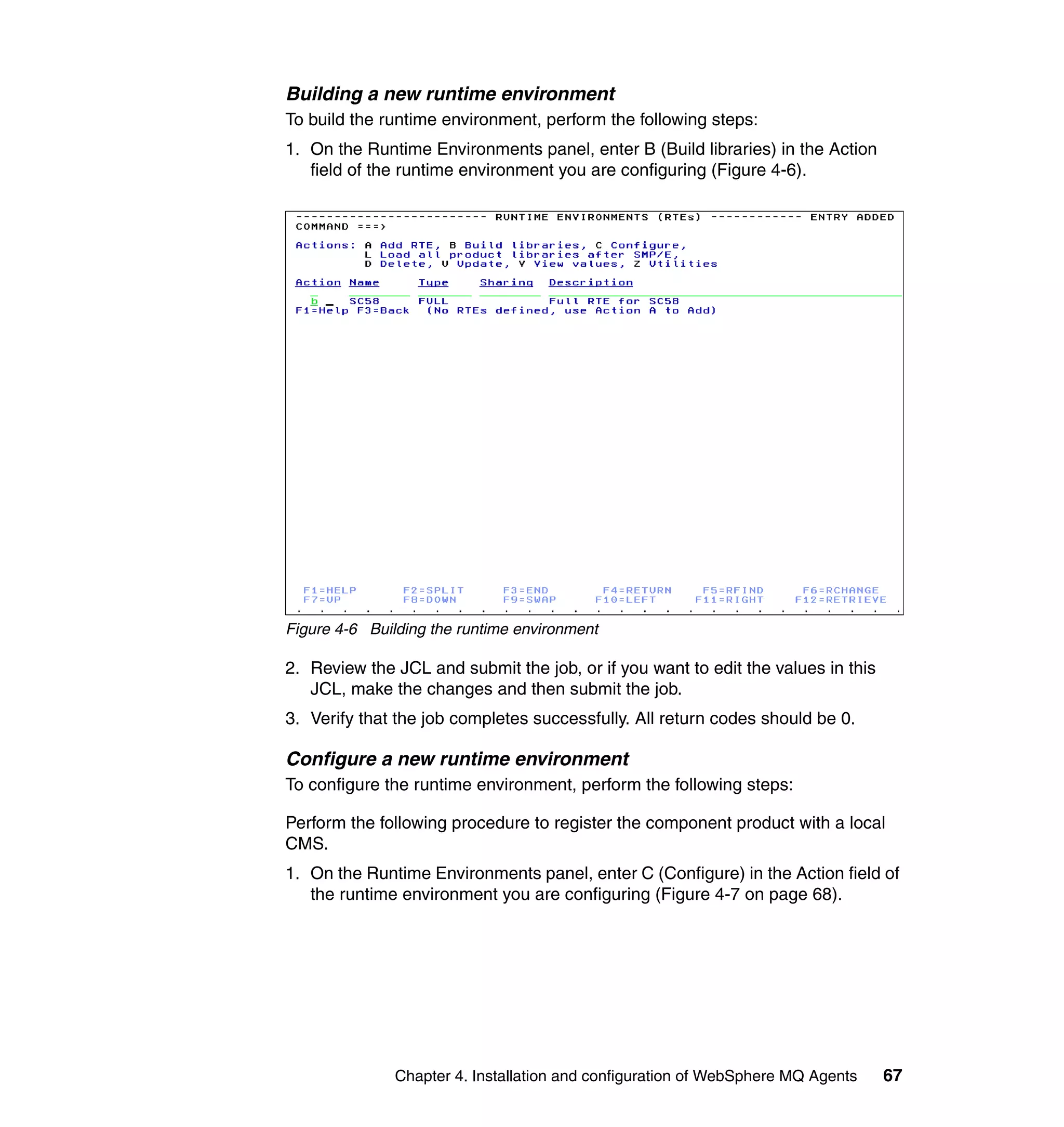 Building a new runtime environment
To build the runtime environment, perform the following steps:
1. On the Runtime Environments panel, enter B (Build libraries) in the Action
   field of the runtime environment you are configuring (Figure 4-6).




Figure 4-6 Building the runtime environment

2. Review the JCL and submit the job, or if you want to edit the values in this
   JCL, make the changes and then submit the job.
3. Verify that the job completes successfully. All return codes should be 0.

Configure a new runtime environment
To configure the runtime environment, perform the following steps:

Perform the following procedure to register the component product with a local
CMS.
1. On the Runtime Environments panel, enter C (Configure) in the Action field of
   the runtime environment you are configuring (Figure 4-7 on page 68).




               Chapter 4. Installation and configuration of WebSphere MQ Agents   67
 