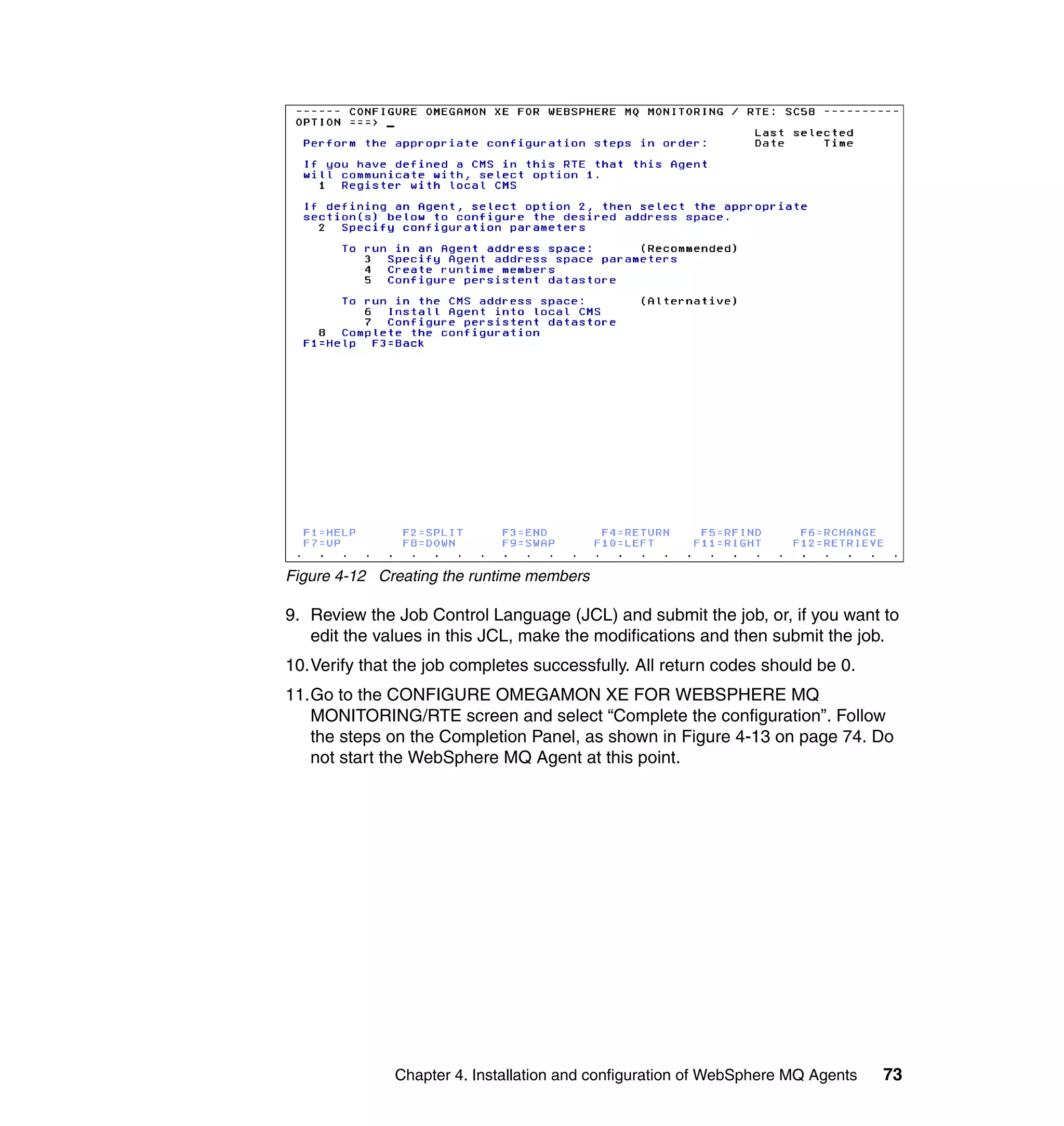 Figure 4-12 Creating the runtime members

9. Review the Job Control Language (JCL) and submit the job, or, if you want to
   edit the values in this JCL, make the modifications and then submit the job.
10.Verify that the job completes successfully. All return codes should be 0.
11.Go to the CONFIGURE OMEGAMON XE FOR WEBSPHERE MQ
   MONITORING/RTE screen and select “Complete the configuration”. Follow
   the steps on the Completion Panel, as shown in Figure 4-13 on page 74. Do
   not start the WebSphere MQ Agent at this point.




              Chapter 4. Installation and configuration of WebSphere MQ Agents   73
 
