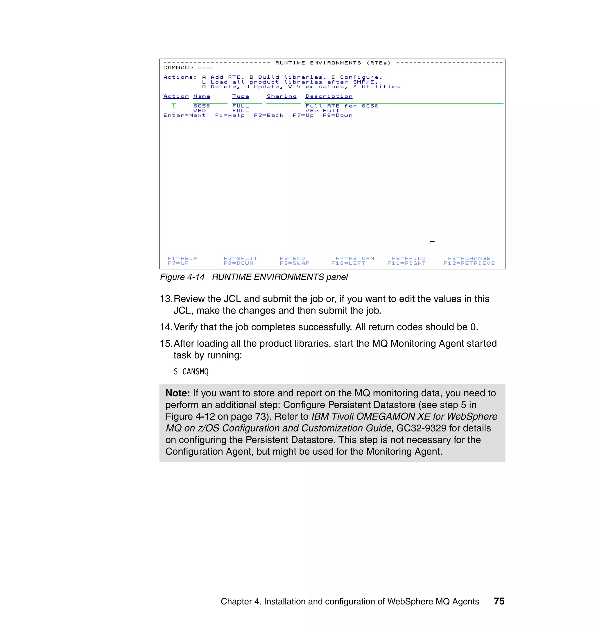 Figure 4-14 RUNTIME ENVIRONMENTS panel

13.Review the JCL and submit the job or, if you want to edit the values in this
   JCL, make the changes and then submit the job.
14.Verify that the job completes successfully. All return codes should be 0.
15.After loading all the product libraries, start the MQ Monitoring Agent started
   task by running:
   S CANSMQ

 Note: If you want to store and report on the MQ monitoring data, you need to
 perform an additional step: Configure Persistent Datastore (see step 5 in
 Figure 4-12 on page 73). Refer to IBM Tivoli OMEGAMON XE for WebSphere
 MQ on z/OS Configuration and Customization Guide, GC32-9329 for details
 on configuring the Persistent Datastore. This step is not necessary for the
 Configuration Agent, but might be used for the Monitoring Agent.




              Chapter 4. Installation and configuration of WebSphere MQ Agents    75
 