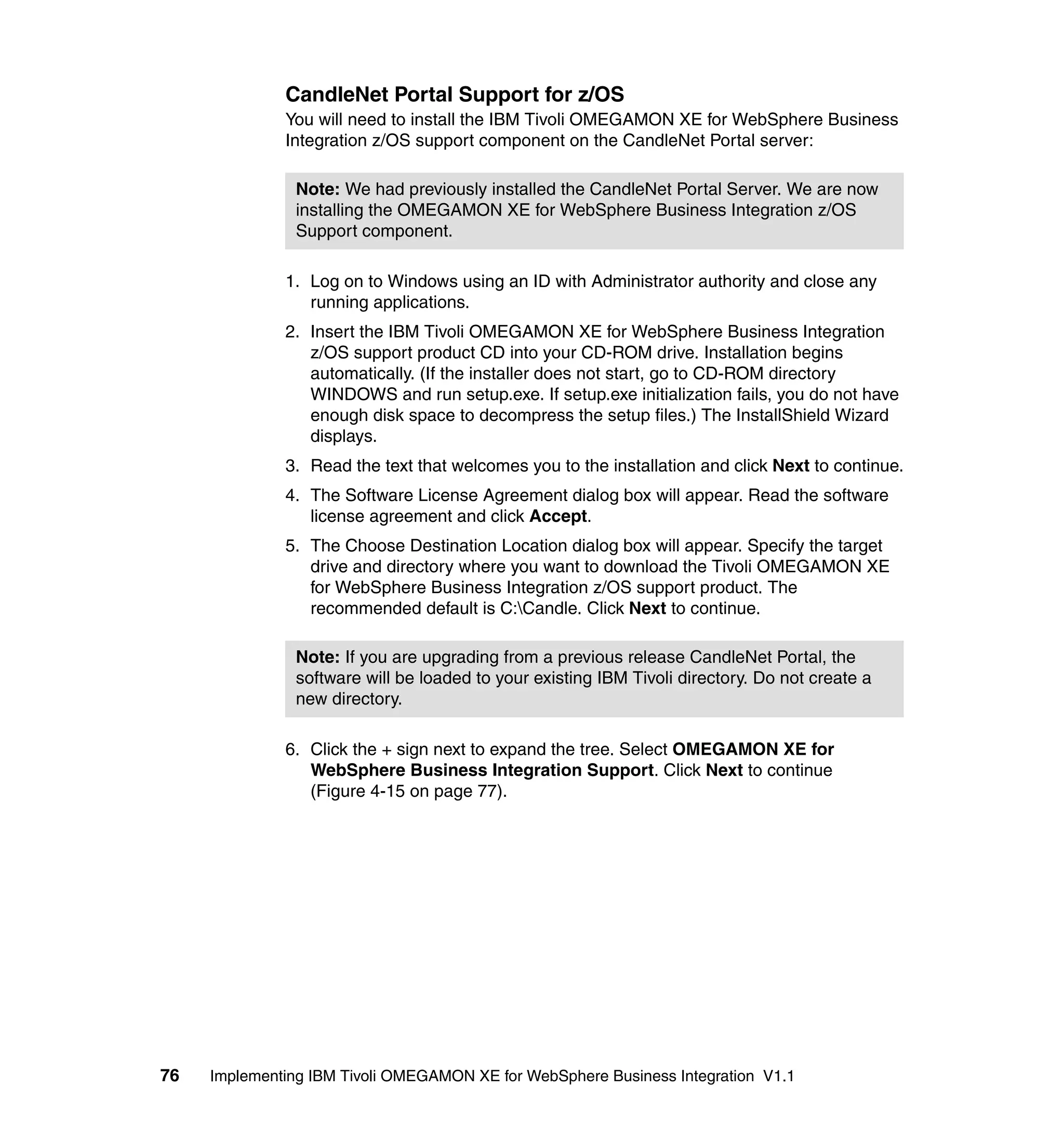 CandleNet Portal Support for z/OS
              You will need to install the IBM Tivoli OMEGAMON XE for WebSphere Business
              Integration z/OS support component on the CandleNet Portal server:

                Note: We had previously installed the CandleNet Portal Server. We are now
                installing the OMEGAMON XE for WebSphere Business Integration z/OS
                Support component.

              1. Log on to Windows using an ID with Administrator authority and close any
                 running applications.
              2. Insert the IBM Tivoli OMEGAMON XE for WebSphere Business Integration
                 z/OS support product CD into your CD-ROM drive. Installation begins
                 automatically. (If the installer does not start, go to CD-ROM directory
                 WINDOWS and run setup.exe. If setup.exe initialization fails, you do not have
                 enough disk space to decompress the setup files.) The InstallShield Wizard
                 displays.
              3. Read the text that welcomes you to the installation and click Next to continue.
              4. The Software License Agreement dialog box will appear. Read the software
                 license agreement and click Accept.
              5. The Choose Destination Location dialog box will appear. Specify the target
                 drive and directory where you want to download the Tivoli OMEGAMON XE
                 for WebSphere Business Integration z/OS support product. The
                 recommended default is C:Candle. Click Next to continue.

                Note: If you are upgrading from a previous release CandleNet Portal, the
                software will be loaded to your existing IBM Tivoli directory. Do not create a
                new directory.

              6. Click the + sign next to expand the tree. Select OMEGAMON XE for
                 WebSphere Business Integration Support. Click Next to continue
                 (Figure 4-15 on page 77).




76   Implementing IBM Tivoli OMEGAMON XE for WebSphere Business Integration V1.1
 