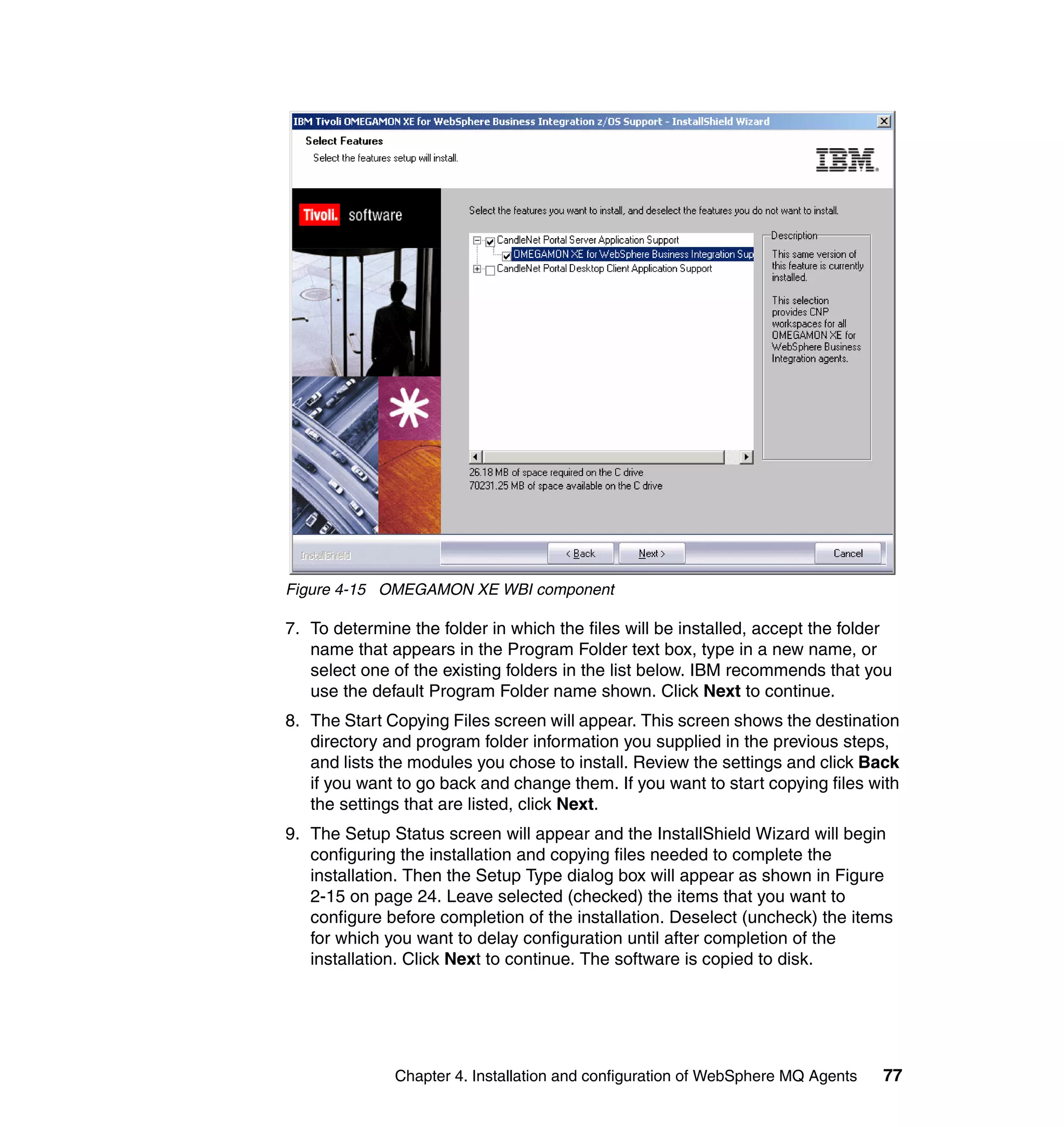 Figure 4-15 OMEGAMON XE WBI component

7. To determine the folder in which the files will be installed, accept the folder
   name that appears in the Program Folder text box, type in a new name, or
   select one of the existing folders in the list below. IBM recommends that you
   use the default Program Folder name shown. Click Next to continue.
8. The Start Copying Files screen will appear. This screen shows the destination
   directory and program folder information you supplied in the previous steps,
   and lists the modules you chose to install. Review the settings and click Back
   if you want to go back and change them. If you want to start copying files with
   the settings that are listed, click Next.
9. The Setup Status screen will appear and the InstallShield Wizard will begin
   configuring the installation and copying files needed to complete the
   installation. Then the Setup Type dialog box will appear as shown in Figure
   2-15 on page 24. Leave selected (checked) the items that you want to
   configure before completion of the installation. Deselect (uncheck) the items
   for which you want to delay configuration until after completion of the
   installation. Click Next to continue. The software is copied to disk.




              Chapter 4. Installation and configuration of WebSphere MQ Agents   77
 