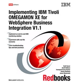 Front cover

Implementing IBM Tivoli
OMEGAMON XE for
WebSphere Business
Integration V1.1
Implement an end-to-end WBI
monitoring solution

Experiment with real life
scenarios

Learn troubleshooting
tips and best practices




                                                      Vasfi Gucer
                                                    Scott Wallace
                                            Inampudi Aruna Kumar
                                                  Amina Shaheen
                                                 Jason Shamroski



ibm.com/redbooks
 