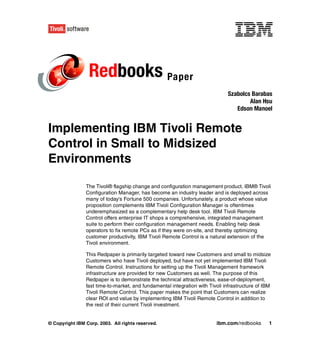 Redbooks Paper
                                                                              Szabolcs Barabas
                                                                                      Alan Hsu
                                                                                 Edson Manoel


Implementing IBM Tivoli Remote
Control in Small to Midsized
Environments

                The Tivoli® flagship change and configuration management product, IBM® Tivoli
                Configuration Manager, has become an industry leader and is deployed across
                many of today's Fortune 500 companies. Unfortunately, a product whose value
                proposition complements IBM Tivoli Configuration Manager is oftentimes
                underemphasized as a complementary help desk tool. IBM Tivoli Remote
                Control offers enterprise IT shops a comprehensive, integrated management
                suite to perform their configuration management needs. Enabling help desk
                operators to fix remote PCs as if they were on-site, and thereby optimizing
                customer productivity, IBM Tivoli Remote Control is a natural extension of the
                Tivoli environment.

                This Redpaper is primarily targeted toward new Customers and small to midsize
                Customers who have Tivoli deployed, but have not yet implemented IBM Tivoli
                Remote Control. Instructions for setting up the Tivoli Management framework
                infrastructure are provided for new Customers as well. The purpose of this
                Redpaper is to demonstrate the technical attractiveness, ease-of-deployment,
                fast time-to-market, and fundamental integration with Tivoli infrastructure of IBM
                Tivoli Remote Control. This paper makes the point that Customers can realize
                clear ROI and value by implementing IBM Tivoli Remote Control in addition to
                the rest of their current Tivoli investment.


© Copyright IBM Corp. 2003. All rights reserved.                         ibm.com/redbooks        1
 