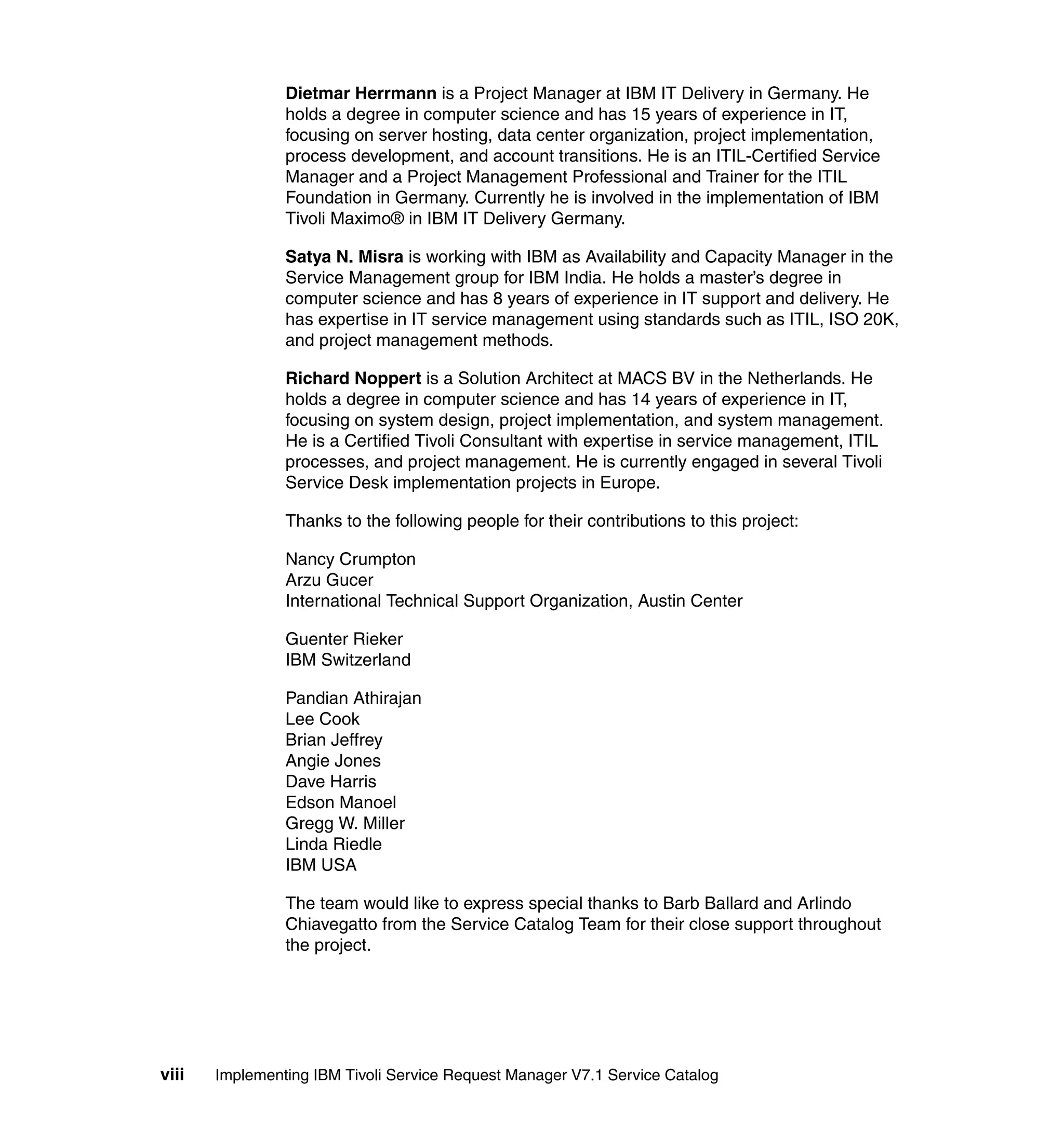 Dietmar Herrmann is a Project Manager at IBM IT Delivery in Germany. He
                holds a degree in computer science and has 15 years of experience in IT,
                focusing on server hosting, data center organization, project implementation,
                process development, and account transitions. He is an ITIL-Certified Service
                Manager and a Project Management Professional and Trainer for the ITIL
                Foundation in Germany. Currently he is involved in the implementation of IBM
                Tivoli Maximo® in IBM IT Delivery Germany.

                Satya N. Misra is working with IBM as Availability and Capacity Manager in the
                Service Management group for IBM India. He holds a master’s degree in
                computer science and has 8 years of experience in IT support and delivery. He
                has expertise in IT service management using standards such as ITIL, ISO 20K,
                and project management methods.

                Richard Noppert is a Solution Architect at MACS BV in the Netherlands. He
                holds a degree in computer science and has 14 years of experience in IT,
                focusing on system design, project implementation, and system management.
                He is a Certified Tivoli Consultant with expertise in service management, ITIL
                processes, and project management. He is currently engaged in several Tivoli
                Service Desk implementation projects in Europe.

                Thanks to the following people for their contributions to this project:

                Nancy Crumpton
                Arzu Gucer
                International Technical Support Organization, Austin Center

                Guenter Rieker
                IBM Switzerland

                Pandian Athirajan
                Lee Cook
                Brian Jeffrey
                Angie Jones
                Dave Harris
                Edson Manoel
                Gregg W. Miller
                Linda Riedle
                IBM USA

                The team would like to express special thanks to Barb Ballard and Arlindo
                Chiavegatto from the Service Catalog Team for their close support throughout
                the project.




viii   Implementing IBM Tivoli Service Request Manager V7.1 Service Catalog
 