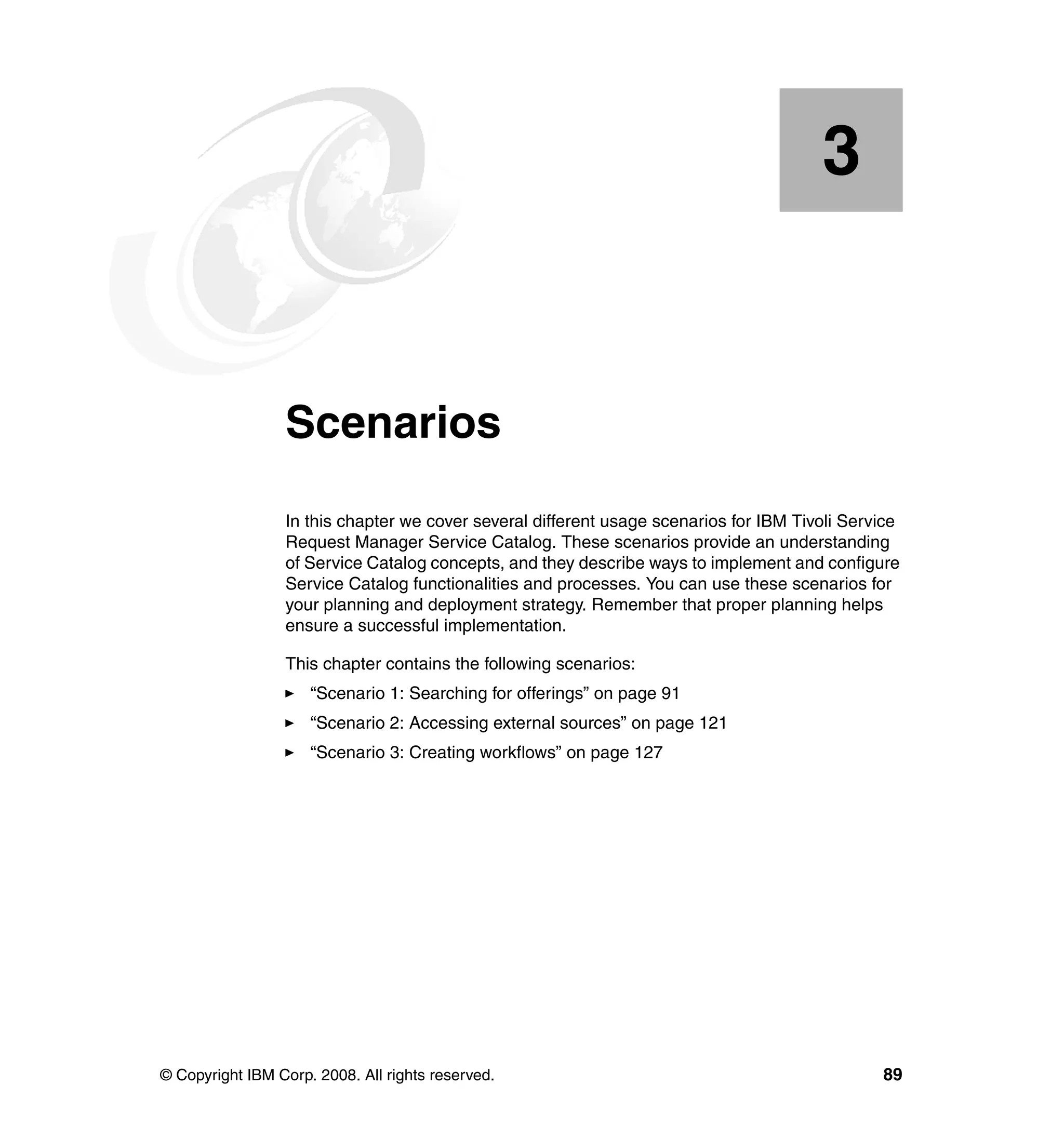 3


    Chapter 3.   Scenarios
                 In this chapter we cover several different usage scenarios for IBM Tivoli Service
                 Request Manager Service Catalog. These scenarios provide an understanding
                 of Service Catalog concepts, and they describe ways to implement and configure
                 Service Catalog functionalities and processes. You can use these scenarios for
                 your planning and deployment strategy. Remember that proper planning helps
                 ensure a successful implementation.

                 This chapter contains the following scenarios:
                     “Scenario 1: Searching for offerings” on page 91
                     “Scenario 2: Accessing external sources” on page 121
                     “Scenario 3: Creating workflows” on page 127




© Copyright IBM Corp. 2008. All rights reserved.                                               89
 