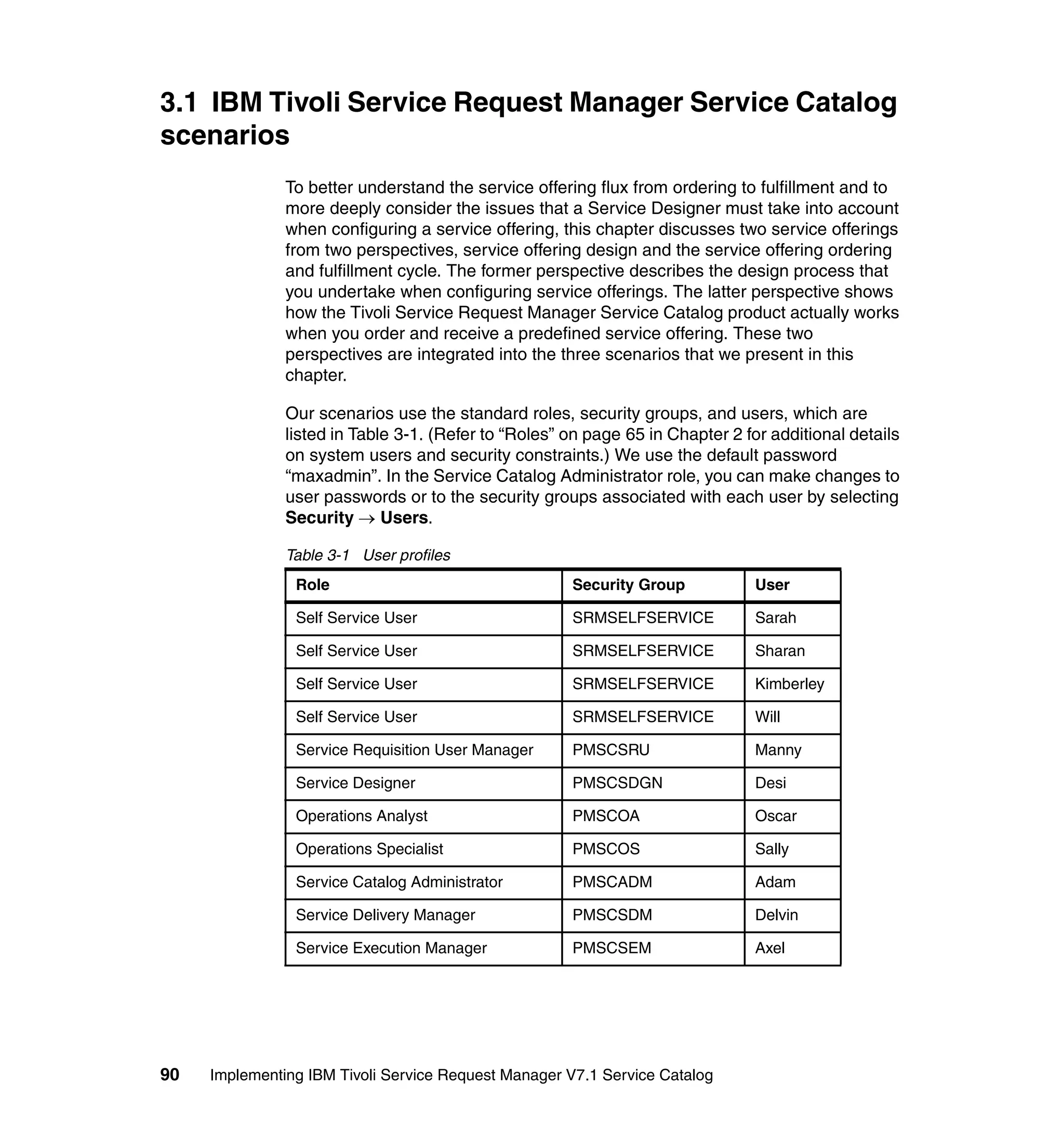 3.1 IBM Tivoli Service Request Manager Service Catalog
scenarios
               To better understand the service offering flux from ordering to fulfillment and to
               more deeply consider the issues that a Service Designer must take into account
               when configuring a service offering, this chapter discusses two service offerings
               from two perspectives, service offering design and the service offering ordering
               and fulfillment cycle. The former perspective describes the design process that
               you undertake when configuring service offerings. The latter perspective shows
               how the Tivoli Service Request Manager Service Catalog product actually works
               when you order and receive a predefined service offering. These two
               perspectives are integrated into the three scenarios that we present in this
               chapter.

               Our scenarios use the standard roles, security groups, and users, which are
               listed in Table 3-1. (Refer to “Roles” on page 65 in Chapter 2 for additional details
               on system users and security constraints.) We use the default password
               “maxadmin”. In the Service Catalog Administrator role, you can make changes to
               user passwords or to the security groups associated with each user by selecting
               Security → Users.

               Table 3-1 User profiles
                Role                                  Security Group           User

                Self Service User                     SRMSELFSERVICE           Sarah

                Self Service User                     SRMSELFSERVICE           Sharan

                Self Service User                     SRMSELFSERVICE           Kimberley

                Self Service User                     SRMSELFSERVICE           Will

                Service Requisition User Manager      PMSCSRU                  Manny

                Service Designer                      PMSCSDGN                 Desi

                Operations Analyst                    PMSCOA                   Oscar

                Operations Specialist                 PMSCOS                   Sally

                Service Catalog Administrator         PMSCADM                  Adam

                Service Delivery Manager              PMSCSDM                  Delvin

                Service Execution Manager             PMSCSEM                  Axel




90   Implementing IBM Tivoli Service Request Manager V7.1 Service Catalog
 
