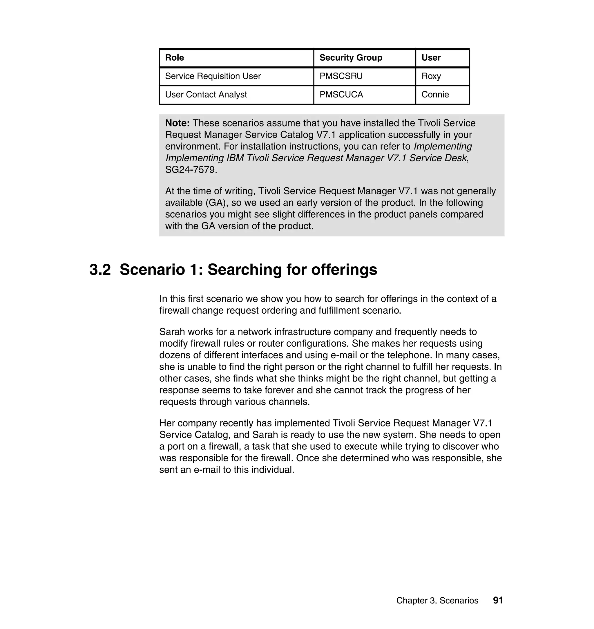 Role                                   Security Group            User

          Service Requisition User               PMSCSRU                   Roxy

          User Contact Analyst                   PMSCUCA                   Connie


          Note: These scenarios assume that you have installed the Tivoli Service
          Request Manager Service Catalog V7.1 application successfully in your
          environment. For installation instructions, you can refer to Implementing
          Implementing IBM Tivoli Service Request Manager V7.1 Service Desk,
          SG24-7579.

          At the time of writing, Tivoli Service Request Manager V7.1 was not generally
          available (GA), so we used an early version of the product. In the following
          scenarios you might see slight differences in the product panels compared
          with the GA version of the product.



3.2 Scenario 1: Searching for offerings
         In this first scenario we show you how to search for offerings in the context of a
         firewall change request ordering and fulfillment scenario.

         Sarah works for a network infrastructure company and frequently needs to
         modify firewall rules or router configurations. She makes her requests using
         dozens of different interfaces and using e-mail or the telephone. In many cases,
         she is unable to find the right person or the right channel to fulfill her requests. In
         other cases, she finds what she thinks might be the right channel, but getting a
         response seems to take forever and she cannot track the progress of her
         requests through various channels.

         Her company recently has implemented Tivoli Service Request Manager V7.1
         Service Catalog, and Sarah is ready to use the new system. She needs to open
         a port on a firewall, a task that she used to execute while trying to discover who
         was responsible for the firewall. Once she determined who was responsible, she
         sent an e-mail to this individual.




                                                                     Chapter 3. Scenarios    91
 
