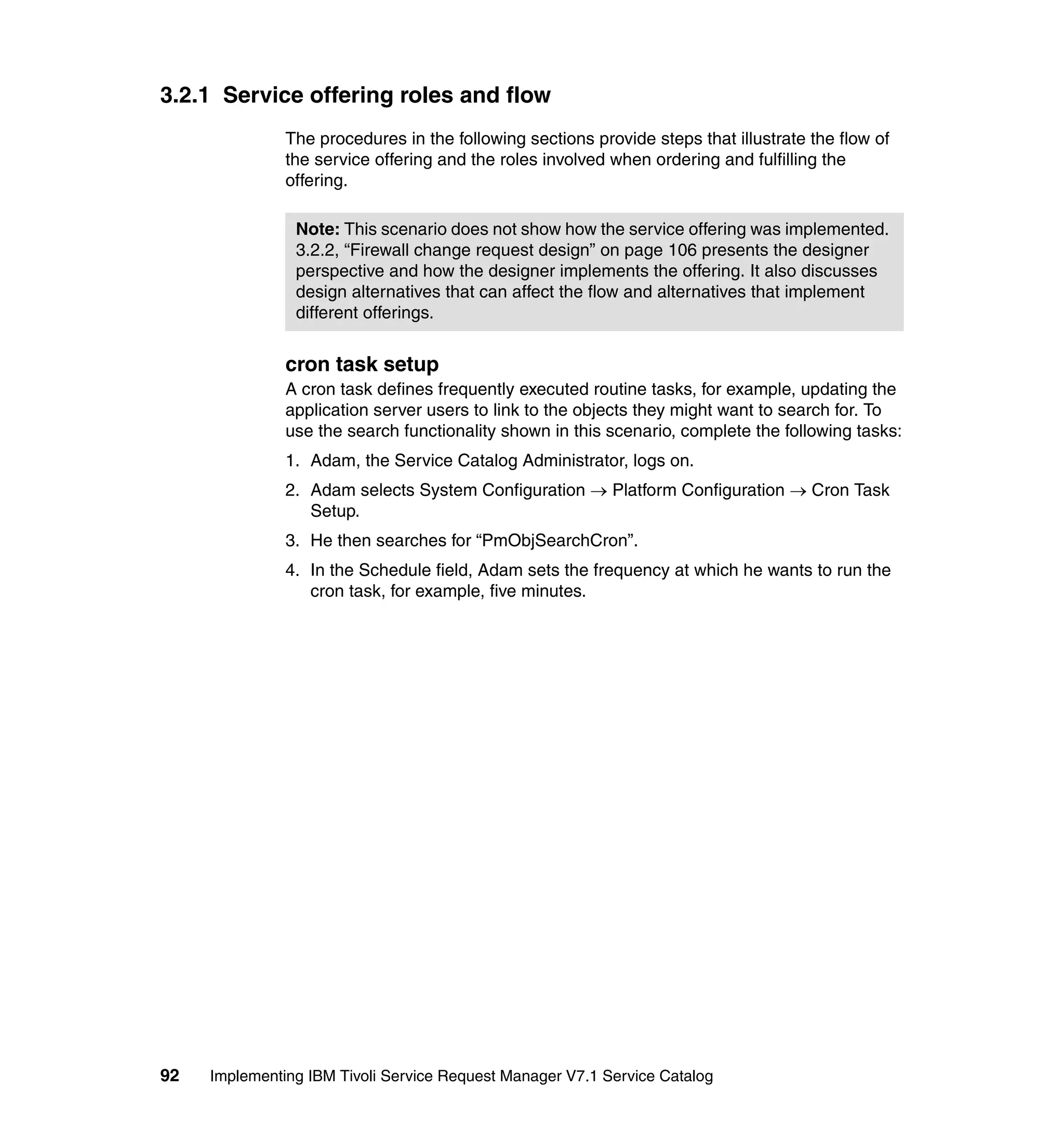 3.2.1 Service offering roles and flow
               The procedures in the following sections provide steps that illustrate the flow of
               the service offering and the roles involved when ordering and fulfilling the
               offering.

                Note: This scenario does not show how the service offering was implemented.
                3.2.2, “Firewall change request design” on page 106 presents the designer
                perspective and how the designer implements the offering. It also discusses
                design alternatives that can affect the flow and alternatives that implement
                different offerings.


               cron task setup
               A cron task defines frequently executed routine tasks, for example, updating the
               application server users to link to the objects they might want to search for. To
               use the search functionality shown in this scenario, complete the following tasks:
               1. Adam, the Service Catalog Administrator, logs on.
               2. Adam selects System Configuration → Platform Configuration → Cron Task
                  Setup.
               3. He then searches for “PmObjSearchCron”.
               4. In the Schedule field, Adam sets the frequency at which he wants to run the
                  cron task, for example, five minutes.




92   Implementing IBM Tivoli Service Request Manager V7.1 Service Catalog
 