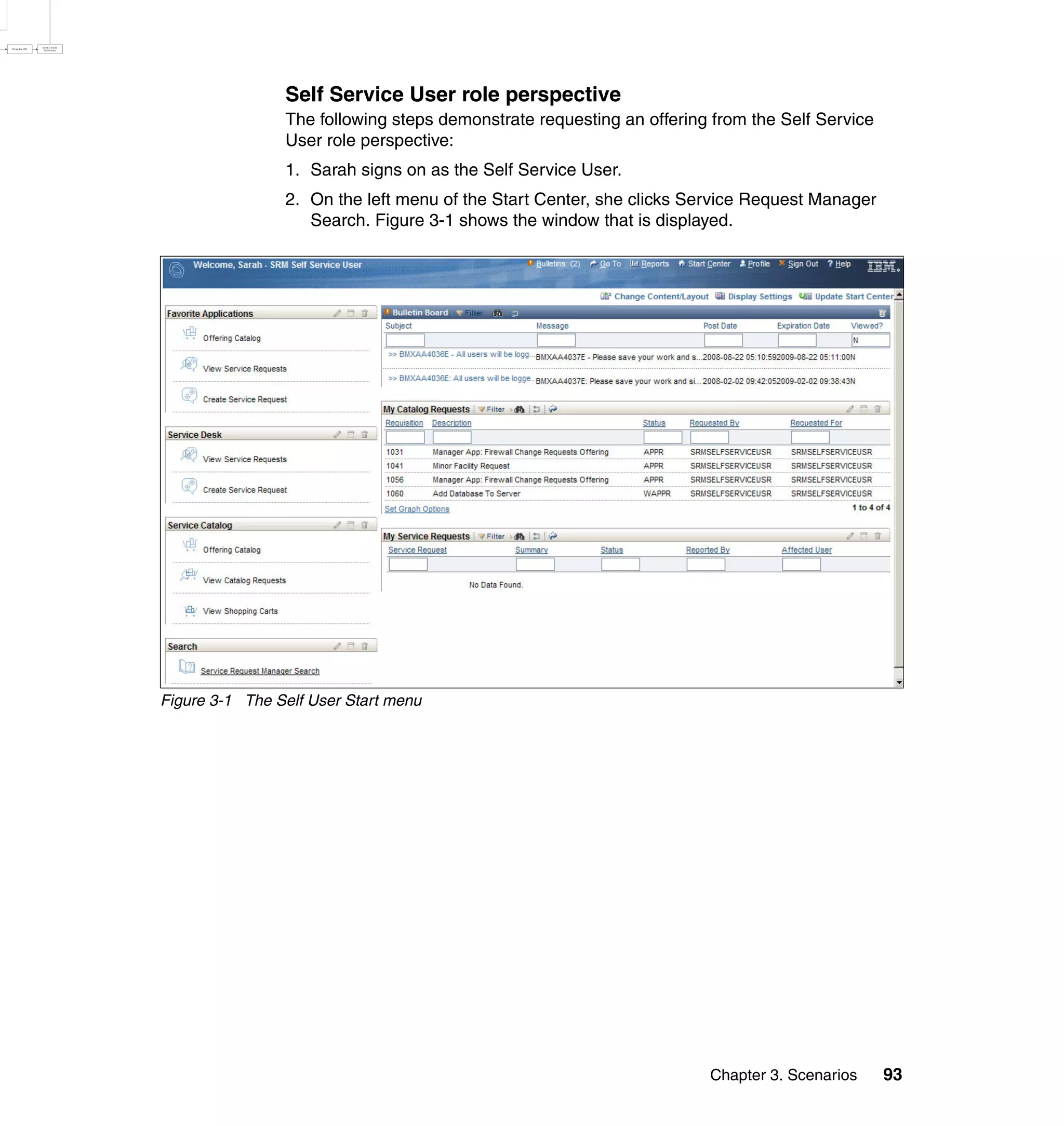 Self Service User role perspective
                The following steps demonstrate requesting an offering from the Self Service
                User role perspective:
                1. Sarah signs on as the Self Service User.
                2. On the left menu of the Start Center, she clicks Service Request Manager
                   Search. Figure 3-1 shows the window that is displayed.




Figure 3-1 The Self User Start menu




                                                                      Chapter 3. Scenarios     93
 