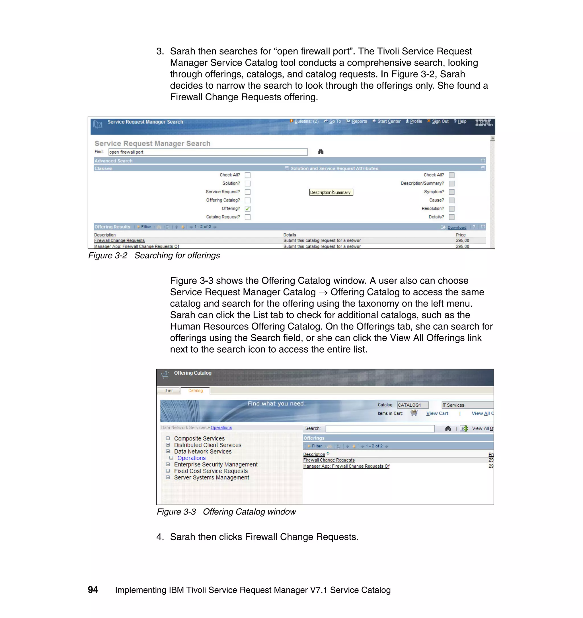 3. Sarah then searches for “open firewall port”. The Tivoli Service Request
                    Manager Service Catalog tool conducts a comprehensive search, looking
                    through offerings, catalogs, and catalog requests. In Figure 3-2, Sarah
                    decides to narrow the search to look through the offerings only. She found a
                    Firewall Change Requests offering.




Figure 3-2 Searching for offerings

                     Figure 3-3 shows the Offering Catalog window. A user also can choose
                     Service Request Manager Catalog → Offering Catalog to access the same
                     catalog and search for the offering using the taxonomy on the left menu.
                     Sarah can click the List tab to check for additional catalogs, such as the
                     Human Resources Offering Catalog. On the Offerings tab, she can search for
                     offerings using the Search field, or she can click the View All Offerings link
                     next to the search icon to access the entire list.




                 Figure 3-3 Offering Catalog window

                 4. Sarah then clicks Firewall Change Requests.




94     Implementing IBM Tivoli Service Request Manager V7.1 Service Catalog
 