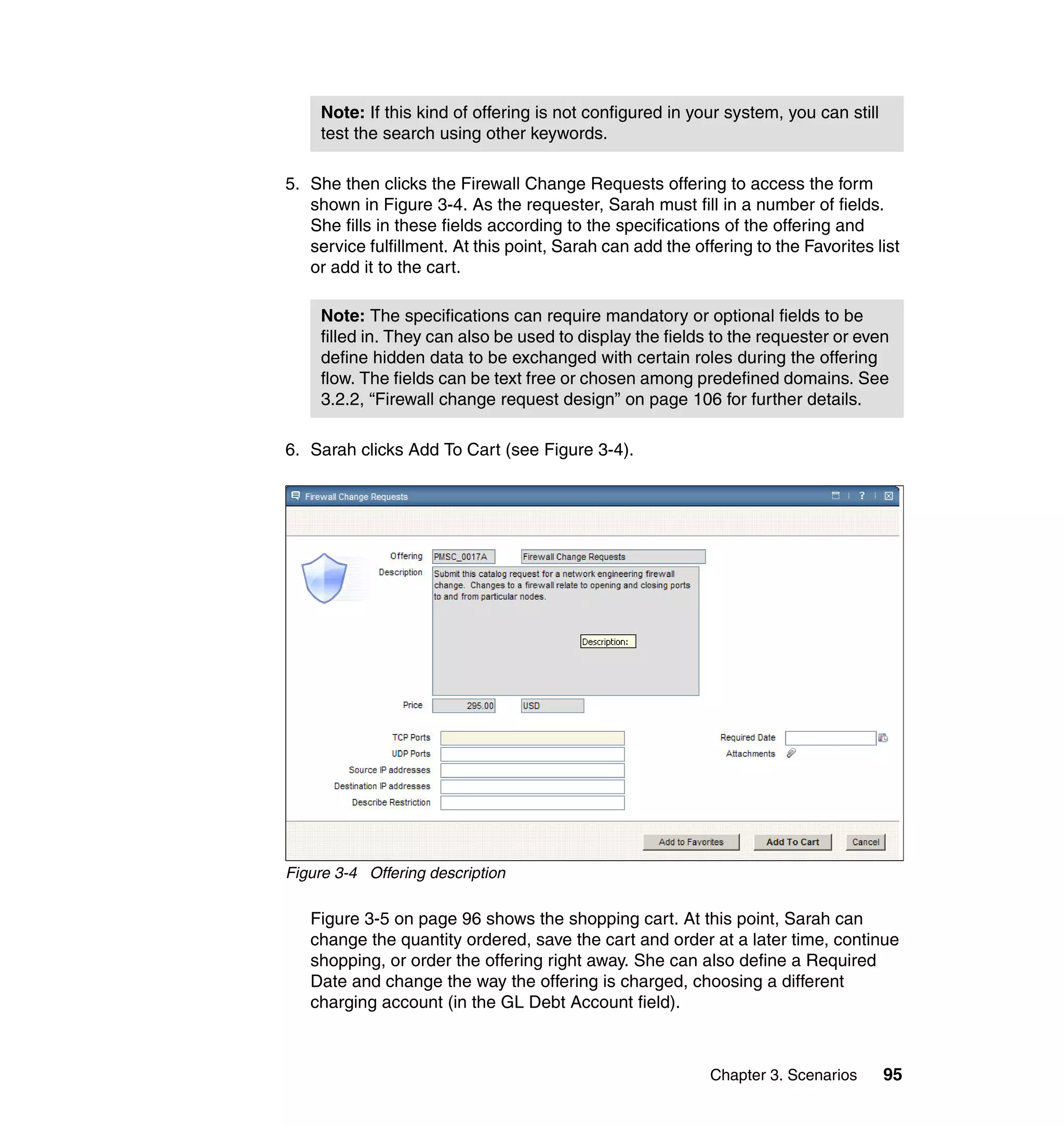 Note: If this kind of offering is not configured in your system, you can still
     test the search using other keywords.

5. She then clicks the Firewall Change Requests offering to access the form
   shown in Figure 3-4. As the requester, Sarah must fill in a number of fields.
   She fills in these fields according to the specifications of the offering and
   service fulfillment. At this point, Sarah can add the offering to the Favorites list
   or add it to the cart.

     Note: The specifications can require mandatory or optional fields to be
     filled in. They can also be used to display the fields to the requester or even
     define hidden data to be exchanged with certain roles during the offering
     flow. The fields can be text free or chosen among predefined domains. See
     3.2.2, “Firewall change request design” on page 106 for further details.

6. Sarah clicks Add To Cart (see Figure 3-4).




Figure 3-4 Offering description

   Figure 3-5 on page 96 shows the shopping cart. At this point, Sarah can
   change the quantity ordered, save the cart and order at a later time, continue
   shopping, or order the offering right away. She can also define a Required
   Date and change the way the offering is charged, choosing a different
   charging account (in the GL Debt Account field).



                                                            Chapter 3. Scenarios      95
 