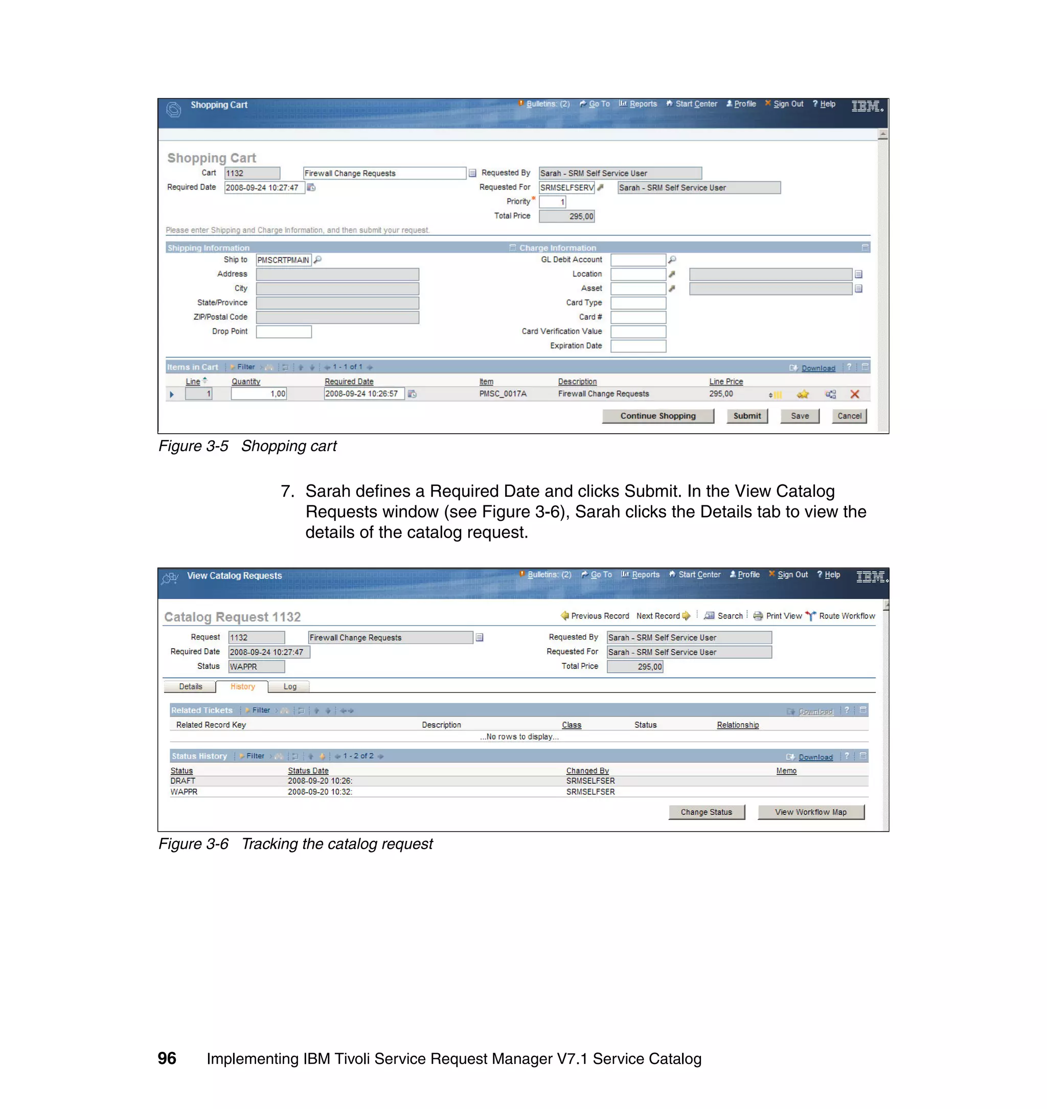 Figure 3-5 Shopping cart

                 7. Sarah defines a Required Date and clicks Submit. In the View Catalog
                    Requests window (see Figure 3-6), Sarah clicks the Details tab to view the
                    details of the catalog request.




Figure 3-6 Tracking the catalog request




96    Implementing IBM Tivoli Service Request Manager V7.1 Service Catalog
 
