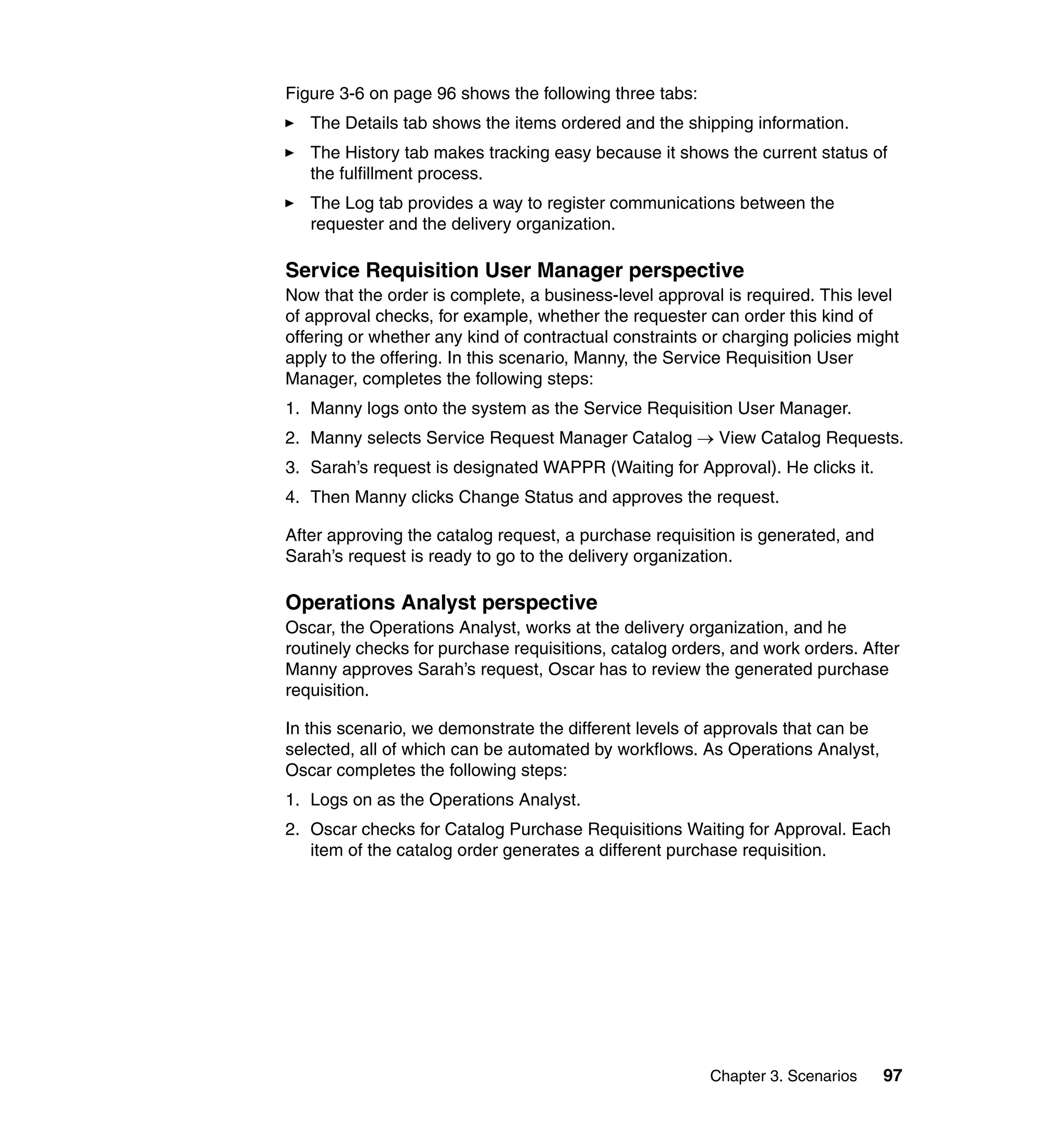 Figure 3-6 on page 96 shows the following three tabs:
   The Details tab shows the items ordered and the shipping information.
   The History tab makes tracking easy because it shows the current status of
   the fulfillment process.
   The Log tab provides a way to register communications between the
   requester and the delivery organization.

Service Requisition User Manager perspective
Now that the order is complete, a business-level approval is required. This level
of approval checks, for example, whether the requester can order this kind of
offering or whether any kind of contractual constraints or charging policies might
apply to the offering. In this scenario, Manny, the Service Requisition User
Manager, completes the following steps:
1. Manny logs onto the system as the Service Requisition User Manager.
2. Manny selects Service Request Manager Catalog → View Catalog Requests.
3. Sarah’s request is designated WAPPR (Waiting for Approval). He clicks it.
4. Then Manny clicks Change Status and approves the request.

After approving the catalog request, a purchase requisition is generated, and
Sarah’s request is ready to go to the delivery organization.

Operations Analyst perspective
Oscar, the Operations Analyst, works at the delivery organization, and he
routinely checks for purchase requisitions, catalog orders, and work orders. After
Manny approves Sarah’s request, Oscar has to review the generated purchase
requisition.

In this scenario, we demonstrate the different levels of approvals that can be
selected, all of which can be automated by workflows. As Operations Analyst,
Oscar completes the following steps:
1. Logs on as the Operations Analyst.
2. Oscar checks for Catalog Purchase Requisitions Waiting for Approval. Each
   item of the catalog order generates a different purchase requisition.




                                                        Chapter 3. Scenarios     97
 
