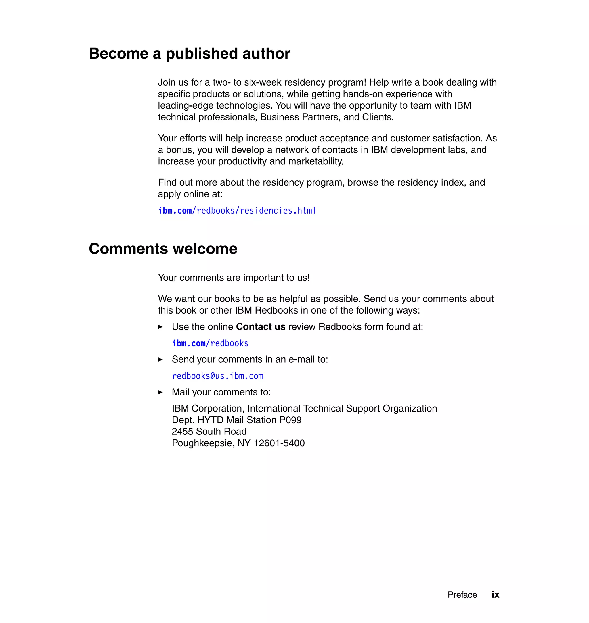 Become a published author
        Join us for a two- to six-week residency program! Help write a book dealing with
        specific products or solutions, while getting hands-on experience with
        leading-edge technologies. You will have the opportunity to team with IBM
        technical professionals, Business Partners, and Clients.

        Your efforts will help increase product acceptance and customer satisfaction. As
        a bonus, you will develop a network of contacts in IBM development labs, and
        increase your productivity and marketability.

        Find out more about the residency program, browse the residency index, and
        apply online at:
        ibm.com/redbooks/residencies.html



Comments welcome
        Your comments are important to us!

        We want our books to be as helpful as possible. Send us your comments about
        this book or other IBM Redbooks in one of the following ways:
           Use the online Contact us review Redbooks form found at:
           ibm.com/redbooks
           Send your comments in an e-mail to:
           redbooks@us.ibm.com
           Mail your comments to:
           IBM Corporation, International Technical Support Organization
           Dept. HYTD Mail Station P099
           2455 South Road
           Poughkeepsie, NY 12601-5400




                                                                            Preface   ix
 