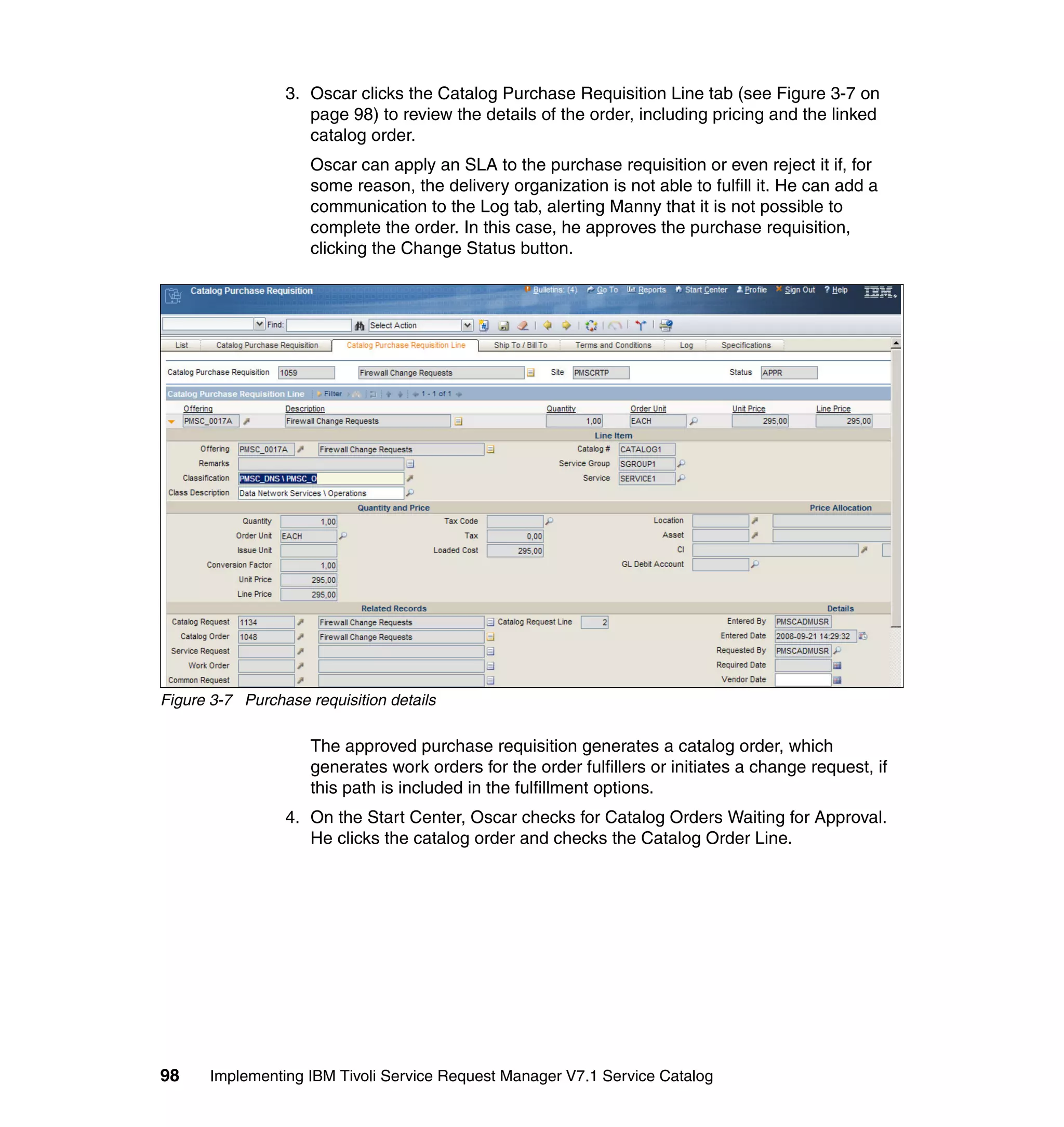 3. Oscar clicks the Catalog Purchase Requisition Line tab (see Figure 3-7 on
                    page 98) to review the details of the order, including pricing and the linked
                    catalog order.
                     Oscar can apply an SLA to the purchase requisition or even reject it if, for
                     some reason, the delivery organization is not able to fulfill it. He can add a
                     communication to the Log tab, alerting Manny that it is not possible to
                     complete the order. In this case, he approves the purchase requisition,
                     clicking the Change Status button.




Figure 3-7 Purchase requisition details

                     The approved purchase requisition generates a catalog order, which
                     generates work orders for the order fulfillers or initiates a change request, if
                     this path is included in the fulfillment options.
                 4. On the Start Center, Oscar checks for Catalog Orders Waiting for Approval.
                    He clicks the catalog order and checks the Catalog Order Line.




98     Implementing IBM Tivoli Service Request Manager V7.1 Service Catalog
 