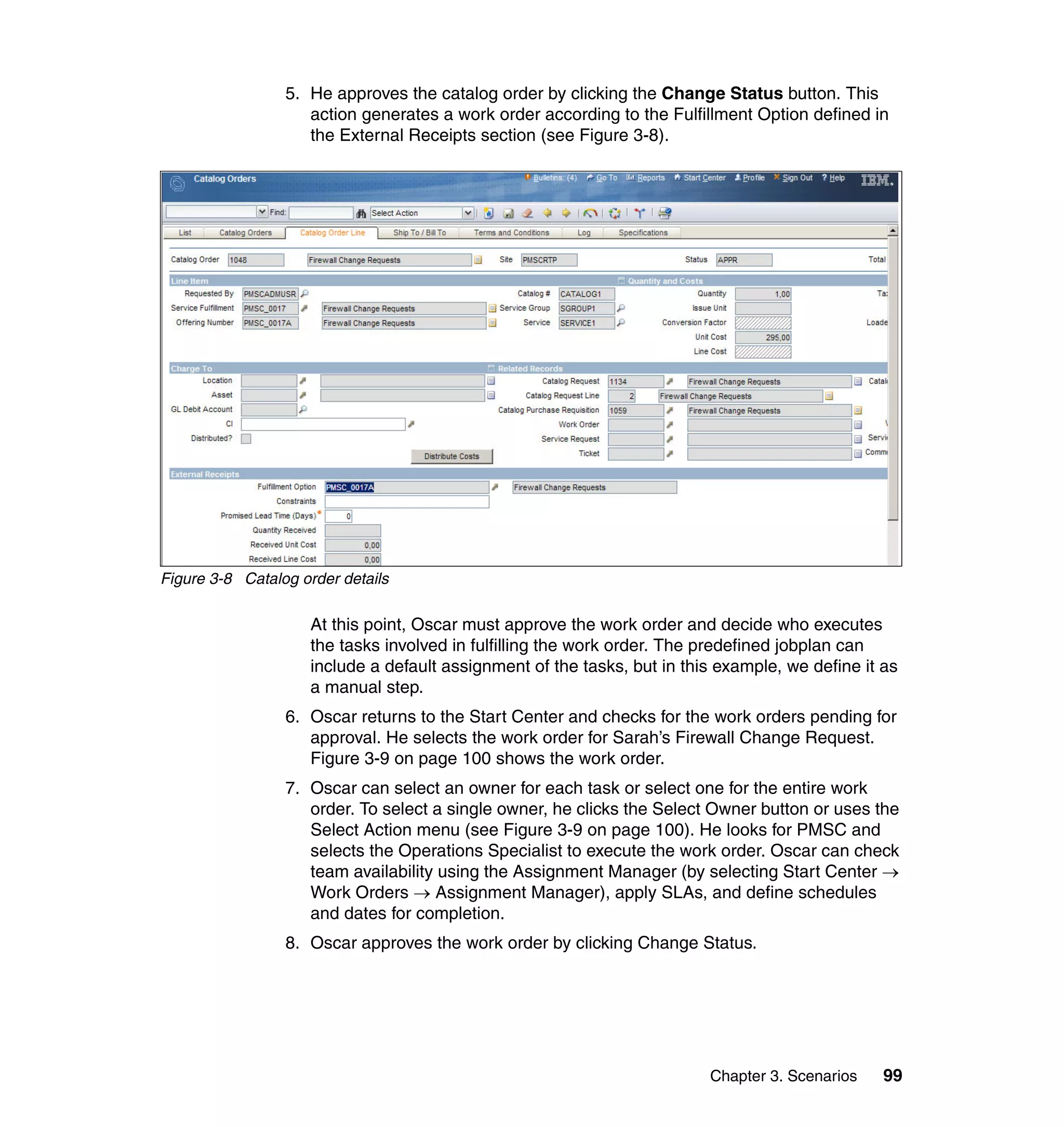 5. He approves the catalog order by clicking the Change Status button. This
                    action generates a work order according to the Fulfillment Option defined in
                    the External Receipts section (see Figure 3-8).




Figure 3-8 Catalog order details

                     At this point, Oscar must approve the work order and decide who executes
                     the tasks involved in fulfilling the work order. The predefined jobplan can
                     include a default assignment of the tasks, but in this example, we define it as
                     a manual step.
                 6. Oscar returns to the Start Center and checks for the work orders pending for
                    approval. He selects the work order for Sarah’s Firewall Change Request.
                    Figure 3-9 on page 100 shows the work order.
                 7. Oscar can select an owner for each task or select one for the entire work
                    order. To select a single owner, he clicks the Select Owner button or uses the
                    Select Action menu (see Figure 3-9 on page 100). He looks for PMSC and
                    selects the Operations Specialist to execute the work order. Oscar can check
                    team availability using the Assignment Manager (by selecting Start Center →
                    Work Orders → Assignment Manager), apply SLAs, and define schedules
                    and dates for completion.
                 8. Oscar approves the work order by clicking Change Status.




                                                                          Chapter 3. Scenarios    99
 
