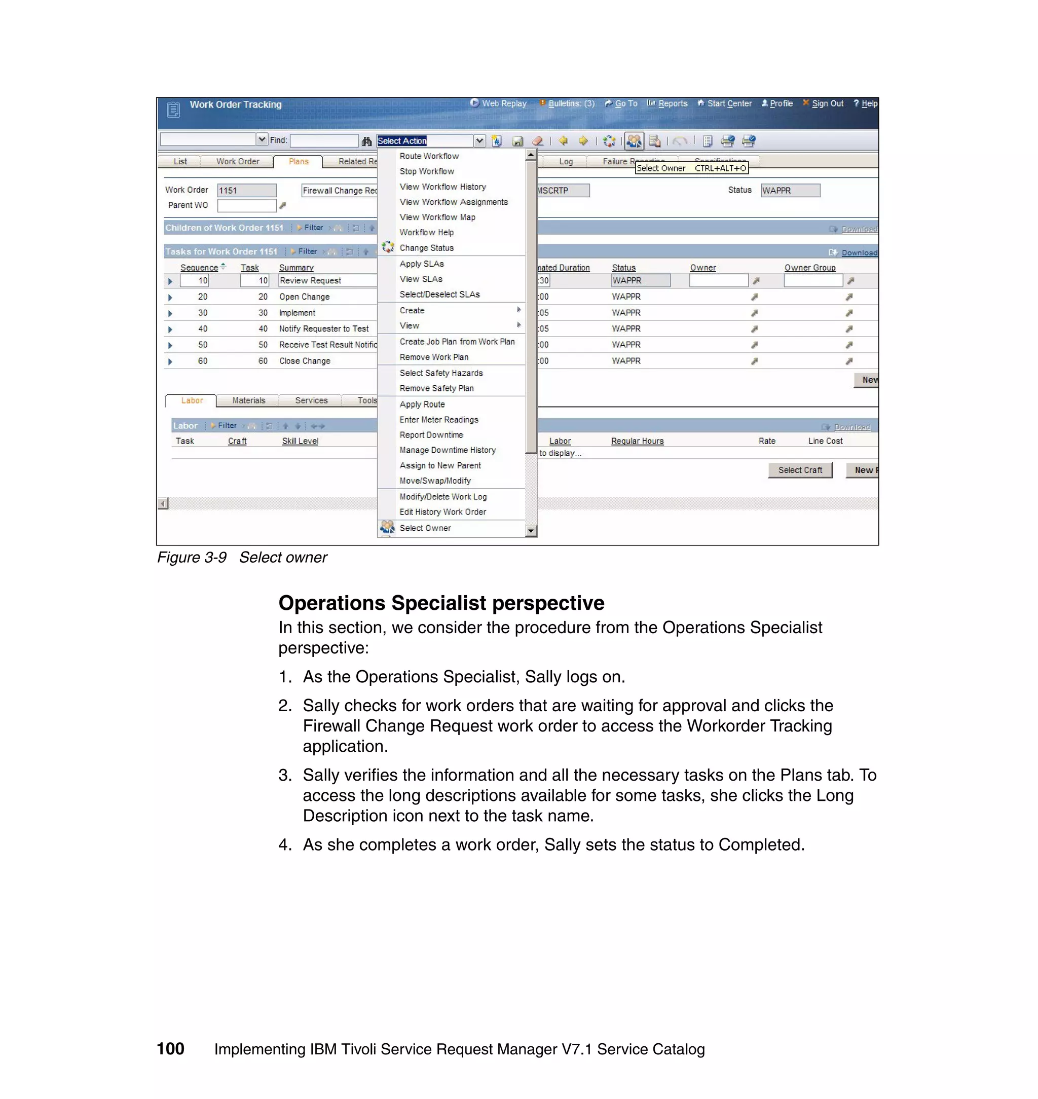 Figure 3-9 Select owner


                Operations Specialist perspective
                In this section, we consider the procedure from the Operations Specialist
                perspective:
                1. As the Operations Specialist, Sally logs on.
                2. Sally checks for work orders that are waiting for approval and clicks the
                   Firewall Change Request work order to access the Workorder Tracking
                   application.
                3. Sally verifies the information and all the necessary tasks on the Plans tab. To
                   access the long descriptions available for some tasks, she clicks the Long
                   Description icon next to the task name.
                4. As she completes a work order, Sally sets the status to Completed.




100    Implementing IBM Tivoli Service Request Manager V7.1 Service Catalog
 