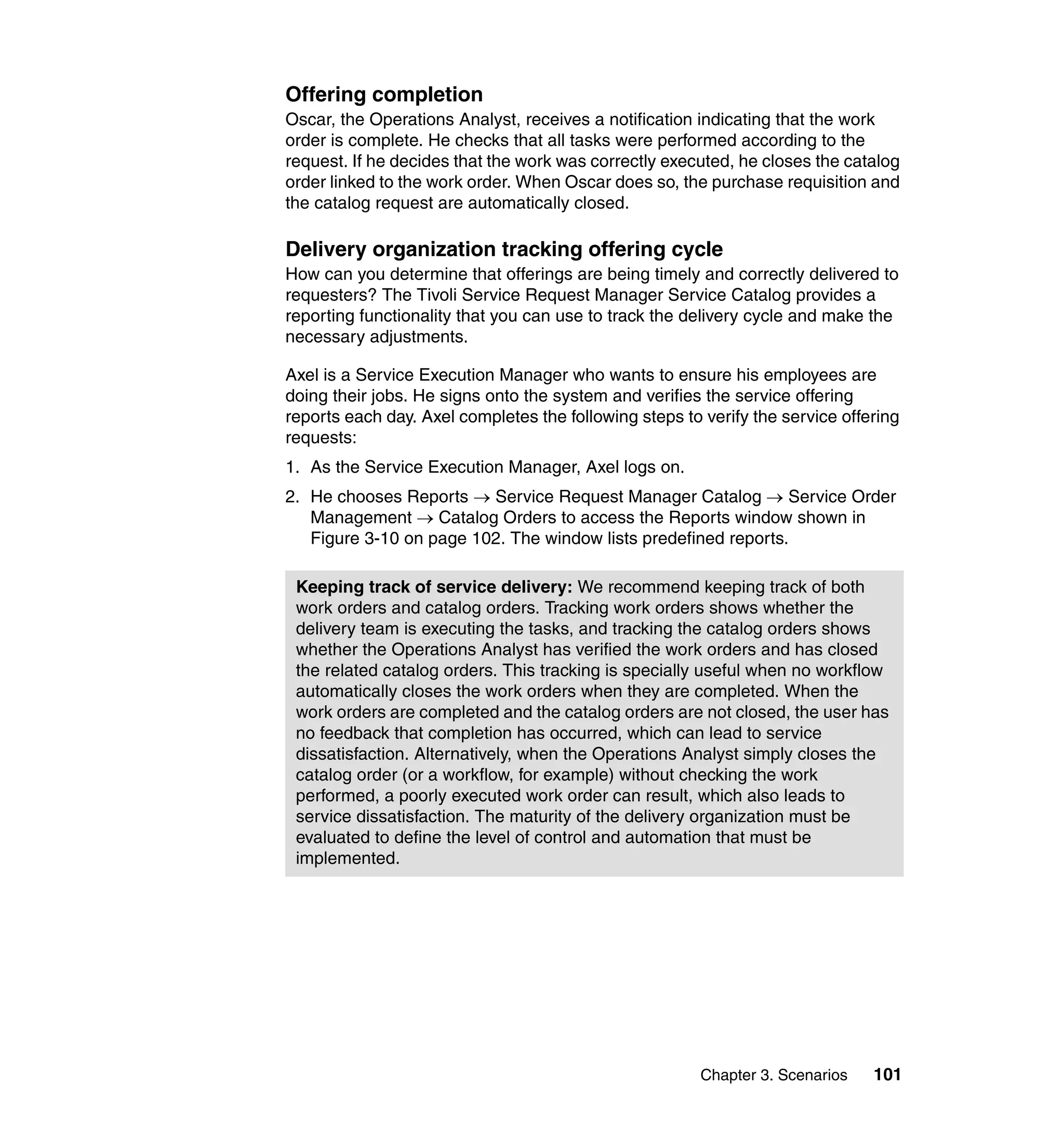 Offering completion
Oscar, the Operations Analyst, receives a notification indicating that the work
order is complete. He checks that all tasks were performed according to the
request. If he decides that the work was correctly executed, he closes the catalog
order linked to the work order. When Oscar does so, the purchase requisition and
the catalog request are automatically closed.

Delivery organization tracking offering cycle
How can you determine that offerings are being timely and correctly delivered to
requesters? The Tivoli Service Request Manager Service Catalog provides a
reporting functionality that you can use to track the delivery cycle and make the
necessary adjustments.

Axel is a Service Execution Manager who wants to ensure his employees are
doing their jobs. He signs onto the system and verifies the service offering
reports each day. Axel completes the following steps to verify the service offering
requests:
1. As the Service Execution Manager, Axel logs on.
2. He chooses Reports → Service Request Manager Catalog → Service Order
   Management → Catalog Orders to access the Reports window shown in
   Figure 3-10 on page 102. The window lists predefined reports.

 Keeping track of service delivery: We recommend keeping track of both
 work orders and catalog orders. Tracking work orders shows whether the
 delivery team is executing the tasks, and tracking the catalog orders shows
 whether the Operations Analyst has verified the work orders and has closed
 the related catalog orders. This tracking is specially useful when no workflow
 automatically closes the work orders when they are completed. When the
 work orders are completed and the catalog orders are not closed, the user has
 no feedback that completion has occurred, which can lead to service
 dissatisfaction. Alternatively, when the Operations Analyst simply closes the
 catalog order (or a workflow, for example) without checking the work
 performed, a poorly executed work order can result, which also leads to
 service dissatisfaction. The maturity of the delivery organization must be
 evaluated to define the level of control and automation that must be
 implemented.




                                                        Chapter 3. Scenarios   101
 