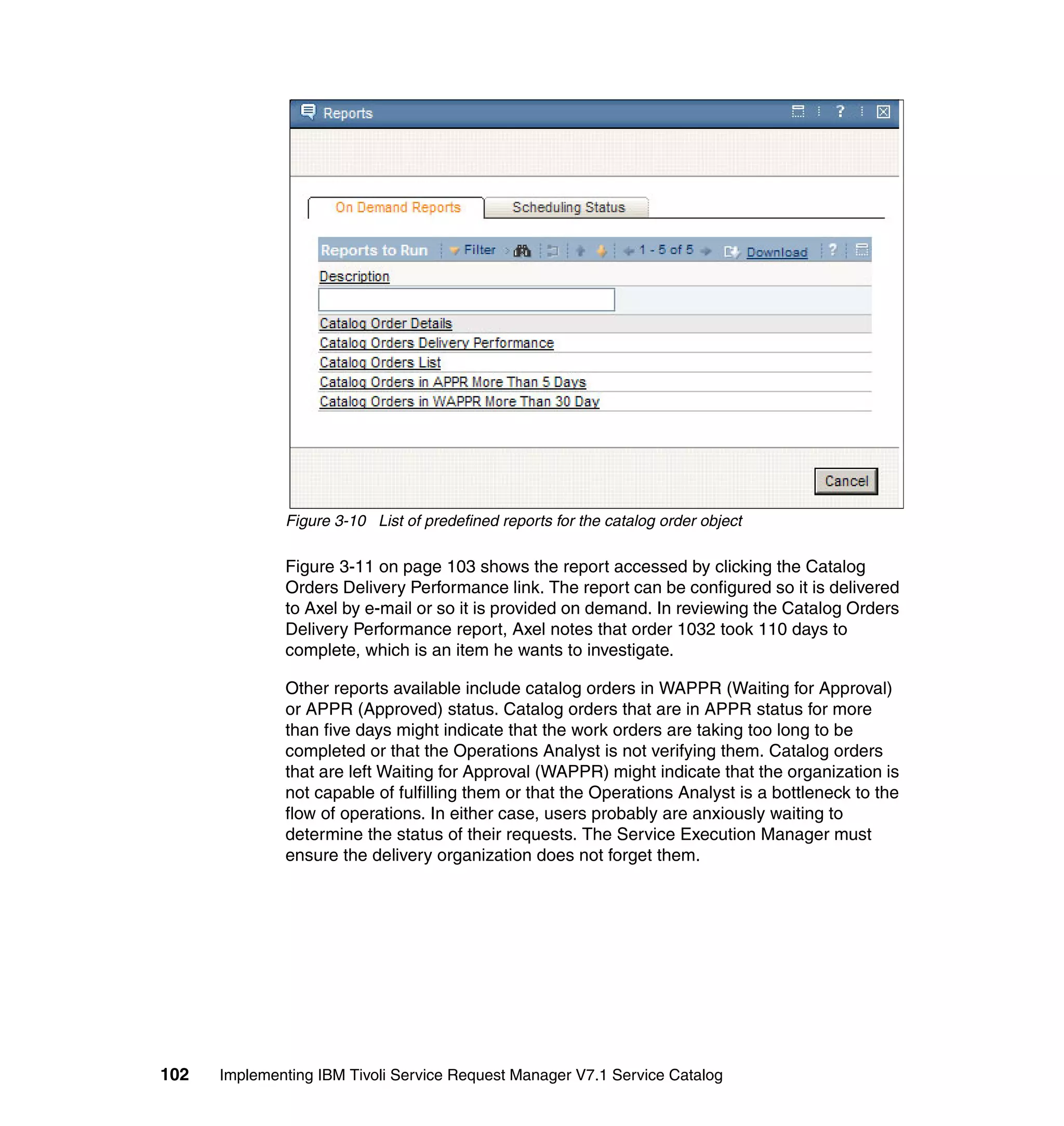 Figure 3-10 List of predefined reports for the catalog order object

              Figure 3-11 on page 103 shows the report accessed by clicking the Catalog
              Orders Delivery Performance link. The report can be configured so it is delivered
              to Axel by e-mail or so it is provided on demand. In reviewing the Catalog Orders
              Delivery Performance report, Axel notes that order 1032 took 110 days to
              complete, which is an item he wants to investigate.

              Other reports available include catalog orders in WAPPR (Waiting for Approval)
              or APPR (Approved) status. Catalog orders that are in APPR status for more
              than five days might indicate that the work orders are taking too long to be
              completed or that the Operations Analyst is not verifying them. Catalog orders
              that are left Waiting for Approval (WAPPR) might indicate that the organization is
              not capable of fulfilling them or that the Operations Analyst is a bottleneck to the
              flow of operations. In either case, users probably are anxiously waiting to
              determine the status of their requests. The Service Execution Manager must
              ensure the delivery organization does not forget them.




102   Implementing IBM Tivoli Service Request Manager V7.1 Service Catalog
 