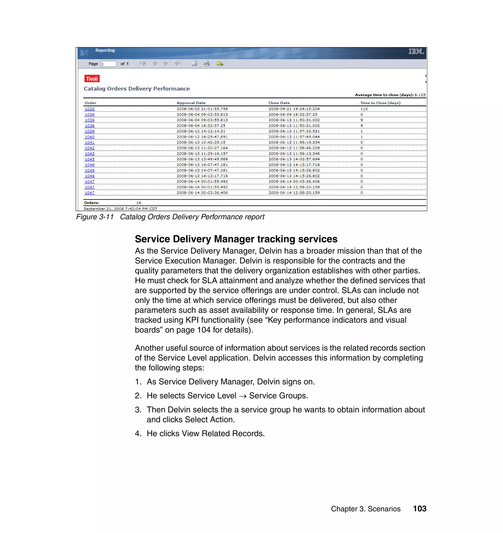 Figure 3-11 Catalog Orders Delivery Performance report


                Service Delivery Manager tracking services
                As the Service Delivery Manager, Delvin has a broader mission than that of the
                Service Execution Manager. Delvin is responsible for the contracts and the
                quality parameters that the delivery organization establishes with other parties.
                He must check for SLA attainment and analyze whether the defined services that
                are supported by the service offerings are under control. SLAs can include not
                only the time at which service offerings must be delivered, but also other
                parameters such as asset availability or response time. In general, SLAs are
                tracked using KPI functionality (see “Key performance indicators and visual
                boards” on page 104 for details).

                Another useful source of information about services is the related records section
                of the Service Level application. Delvin accesses this information by completing
                the following steps:
                1. As Service Delivery Manager, Delvin signs on.
                2. He selects Service Level → Service Groups.
                3. Then Delvin selects the a service group he wants to obtain information about
                   and clicks Select Action.
                4. He clicks View Related Records.




                                                                       Chapter 3. Scenarios   103
 