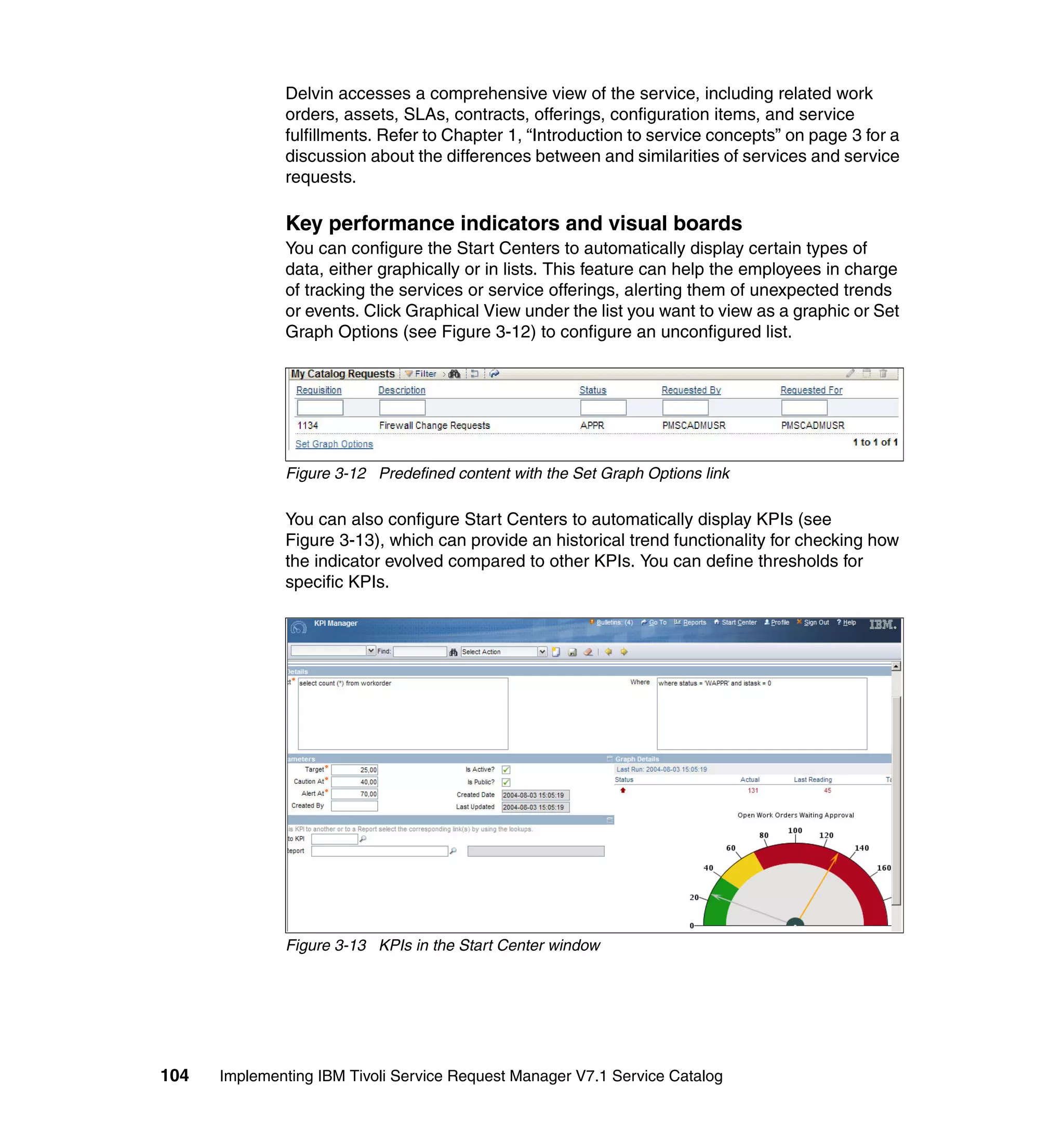 Delvin accesses a comprehensive view of the service, including related work
              orders, assets, SLAs, contracts, offerings, configuration items, and service
              fulfillments. Refer to Chapter 1, “Introduction to service concepts” on page 3 for a
              discussion about the differences between and similarities of services and service
              requests.

              Key performance indicators and visual boards
              You can configure the Start Centers to automatically display certain types of
              data, either graphically or in lists. This feature can help the employees in charge
              of tracking the services or service offerings, alerting them of unexpected trends
              or events. Click Graphical View under the list you want to view as a graphic or Set
              Graph Options (see Figure 3-12) to configure an unconfigured list.




              Figure 3-12 Predefined content with the Set Graph Options link

              You can also configure Start Centers to automatically display KPIs (see
              Figure 3-13), which can provide an historical trend functionality for checking how
              the indicator evolved compared to other KPIs. You can define thresholds for
              specific KPIs.




              Figure 3-13 KPIs in the Start Center window




104   Implementing IBM Tivoli Service Request Manager V7.1 Service Catalog
 