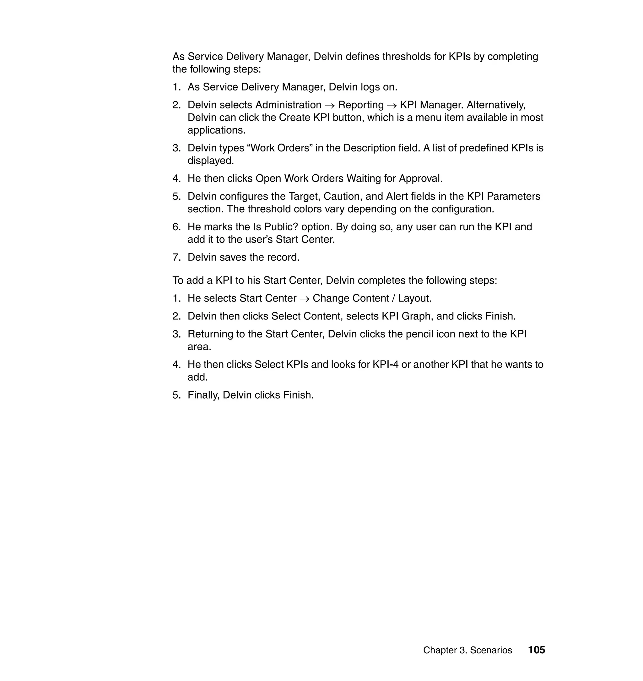 As Service Delivery Manager, Delvin defines thresholds for KPIs by completing
the following steps:
1. As Service Delivery Manager, Delvin logs on.
2. Delvin selects Administration → Reporting → KPI Manager. Alternatively,
   Delvin can click the Create KPI button, which is a menu item available in most
   applications.
3. Delvin types “Work Orders” in the Description field. A list of predefined KPIs is
   displayed.
4. He then clicks Open Work Orders Waiting for Approval.
5. Delvin configures the Target, Caution, and Alert fields in the KPI Parameters
   section. The threshold colors vary depending on the configuration.
6. He marks the Is Public? option. By doing so, any user can run the KPI and
   add it to the user’s Start Center.
7. Delvin saves the record.

To add a KPI to his Start Center, Delvin completes the following steps:
1. He selects Start Center → Change Content / Layout.
2. Delvin then clicks Select Content, selects KPI Graph, and clicks Finish.
3. Returning to the Start Center, Delvin clicks the pencil icon next to the KPI
   area.
4. He then clicks Select KPIs and looks for KPI-4 or another KPI that he wants to
   add.
5. Finally, Delvin clicks Finish.




                                                        Chapter 3. Scenarios      105
 