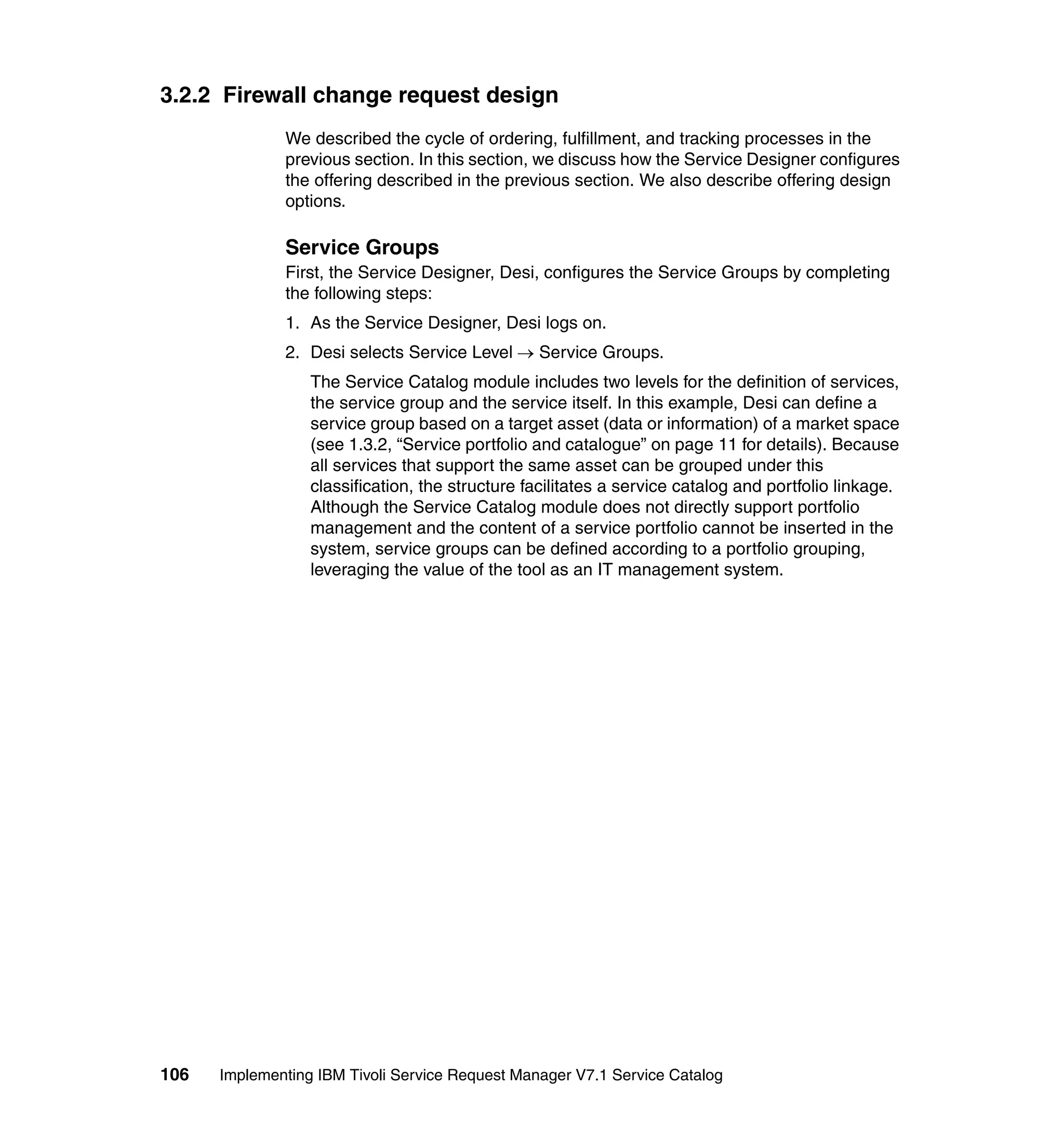 3.2.2 Firewall change request design
              We described the cycle of ordering, fulfillment, and tracking processes in the
              previous section. In this section, we discuss how the Service Designer configures
              the offering described in the previous section. We also describe offering design
              options.

              Service Groups
              First, the Service Designer, Desi, configures the Service Groups by completing
              the following steps:
              1. As the Service Designer, Desi logs on.
              2. Desi selects Service Level → Service Groups.
                  The Service Catalog module includes two levels for the definition of services,
                  the service group and the service itself. In this example, Desi can define a
                  service group based on a target asset (data or information) of a market space
                  (see 1.3.2, “Service portfolio and catalogue” on page 11 for details). Because
                  all services that support the same asset can be grouped under this
                  classification, the structure facilitates a service catalog and portfolio linkage.
                  Although the Service Catalog module does not directly support portfolio
                  management and the content of a service portfolio cannot be inserted in the
                  system, service groups can be defined according to a portfolio grouping,
                  leveraging the value of the tool as an IT management system.




106   Implementing IBM Tivoli Service Request Manager V7.1 Service Catalog
 