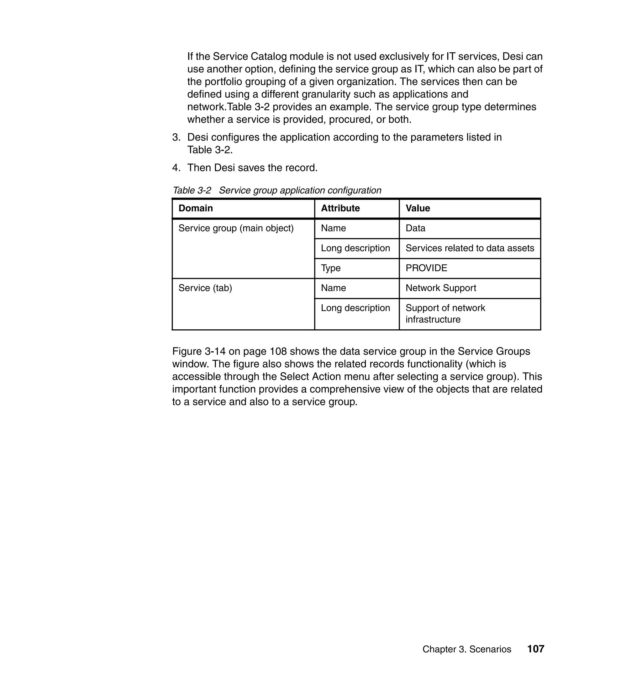 If the Service Catalog module is not used exclusively for IT services, Desi can
   use another option, defining the service group as IT, which can also be part of
   the portfolio grouping of a given organization. The services then can be
   defined using a different granularity such as applications and
   network.Table 3-2 provides an example. The service group type determines
   whether a service is provided, procured, or both.
3. Desi configures the application according to the parameters listed in
   Table 3-2.
4. Then Desi saves the record.

Table 3-2 Service group application configuration
 Domain                           Attribute          Value

 Service group (main object)      Name               Data

                                  Long description   Services related to data assets

                                  Type               PROVIDE

 Service (tab)                    Name               Network Support

                                  Long description   Support of network
                                                     infrastructure


Figure 3-14 on page 108 shows the data service group in the Service Groups
window. The figure also shows the related records functionality (which is
accessible through the Select Action menu after selecting a service group). This
important function provides a comprehensive view of the objects that are related
to a service and also to a service group.




                                                         Chapter 3. Scenarios     107
 