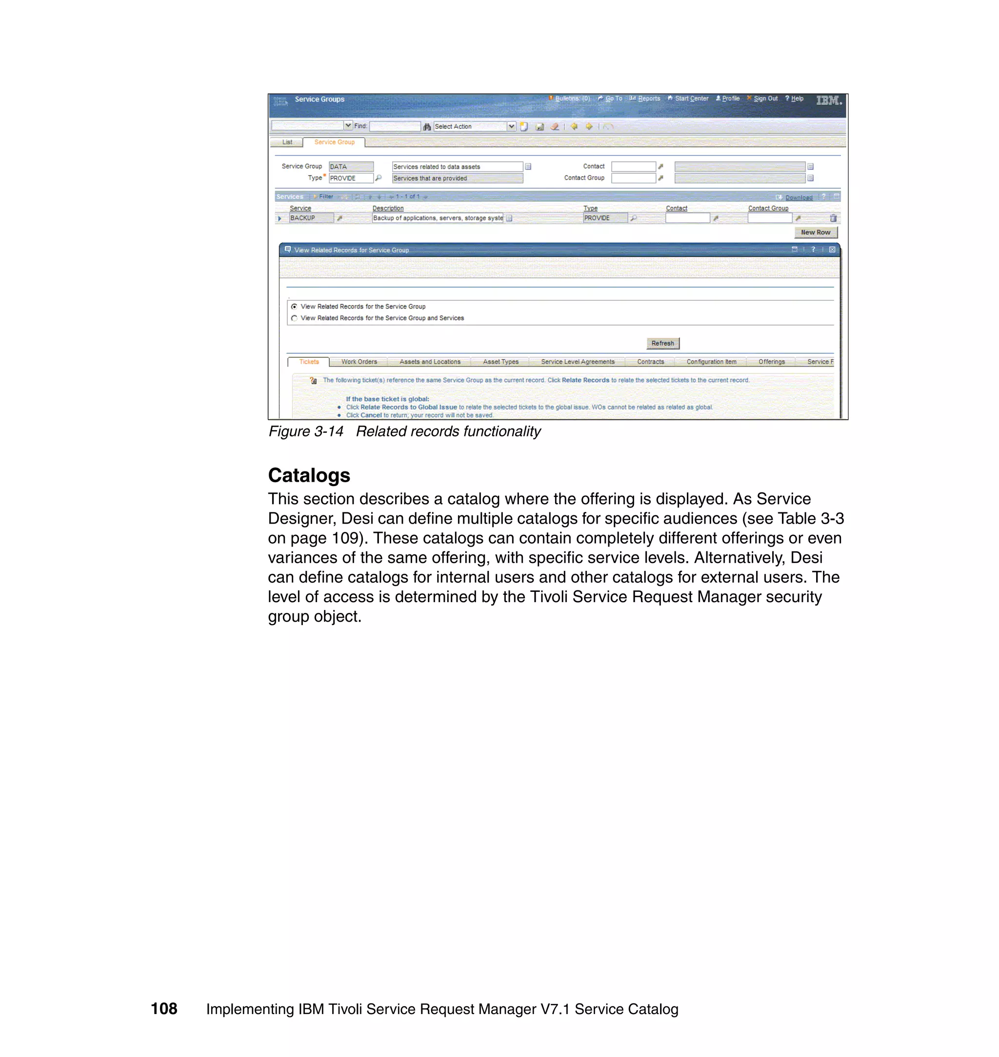 Figure 3-14 Related records functionality


              Catalogs
              This section describes a catalog where the offering is displayed. As Service
              Designer, Desi can define multiple catalogs for specific audiences (see Table 3-3
              on page 109). These catalogs can contain completely different offerings or even
              variances of the same offering, with specific service levels. Alternatively, Desi
              can define catalogs for internal users and other catalogs for external users. The
              level of access is determined by the Tivoli Service Request Manager security
              group object.




108   Implementing IBM Tivoli Service Request Manager V7.1 Service Catalog
 