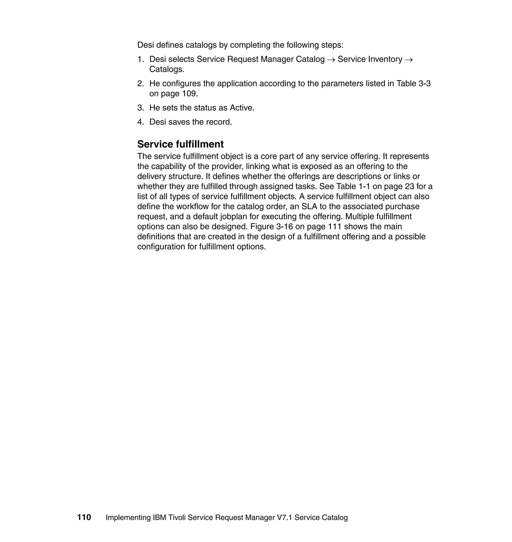 Desi defines catalogs by completing the following steps:
              1. Desi selects Service Request Manager Catalog → Service Inventory →
                 Catalogs.
              2. He configures the application according to the parameters listed in Table 3-3
                 on page 109.
              3. He sets the status as Active.
              4. Desi saves the record.

              Service fulfillment
              The service fulfillment object is a core part of any service offering. It represents
              the capability of the provider, linking what is exposed as an offering to the
              delivery structure. It defines whether the offerings are descriptions or links or
              whether they are fulfilled through assigned tasks. See Table 1-1 on page 23 for a
              list of all types of service fulfillment objects. A service fulfillment object can also
              define the workflow for the catalog order, an SLA to the associated purchase
              request, and a default jobplan for executing the offering. Multiple fulfillment
              options can also be designed. Figure 3-16 on page 111 shows the main
              definitions that are created in the design of a fulfillment offering and a possible
              configuration for fulfillment options.




110   Implementing IBM Tivoli Service Request Manager V7.1 Service Catalog
 