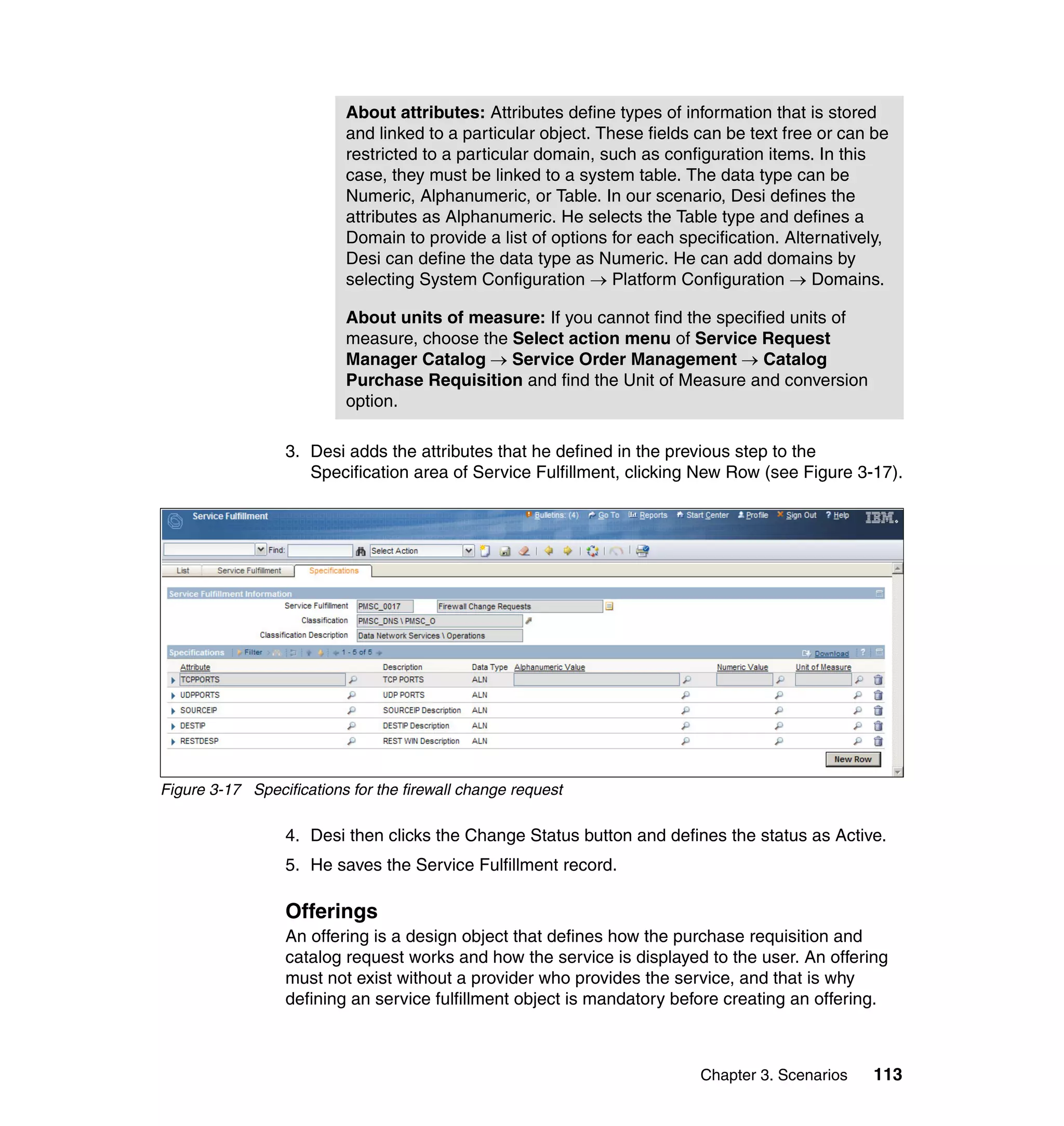 About attributes: Attributes define types of information that is stored
                          and linked to a particular object. These fields can be text free or can be
                          restricted to a particular domain, such as configuration items. In this
                          case, they must be linked to a system table. The data type can be
                          Numeric, Alphanumeric, or Table. In our scenario, Desi defines the
                          attributes as Alphanumeric. He selects the Table type and defines a
                          Domain to provide a list of options for each specification. Alternatively,
                          Desi can define the data type as Numeric. He can add domains by
                          selecting System Configuration → Platform Configuration → Domains.

                          About units of measure: If you cannot find the specified units of
                          measure, choose the Select action menu of Service Request
                          Manager Catalog → Service Order Management → Catalog
                          Purchase Requisition and find the Unit of Measure and conversion
                          option.

                  3. Desi adds the attributes that he defined in the previous step to the
                     Specification area of Service Fulfillment, clicking New Row (see Figure 3-17).




Figure 3-17 Specifications for the firewall change request

                  4. Desi then clicks the Change Status button and defines the status as Active.
                  5. He saves the Service Fulfillment record.

                  Offerings
                  An offering is a design object that defines how the purchase requisition and
                  catalog request works and how the service is displayed to the user. An offering
                  must not exist without a provider who provides the service, and that is why
                  defining an service fulfillment object is mandatory before creating an offering.



                                                                          Chapter 3. Scenarios   113
 