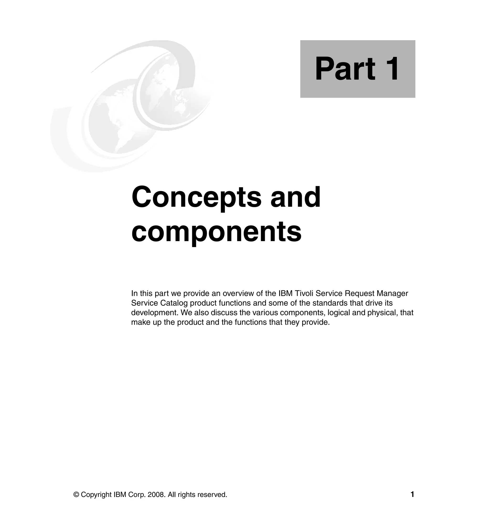 Part 1


Part       1     Concepts and
                 components
                 In this part we provide an overview of the IBM Tivoli Service Request Manager
                 Service Catalog product functions and some of the standards that drive its
                 development. We also discuss the various components, logical and physical, that
                 make up the product and the functions that they provide.




© Copyright IBM Corp. 2008. All rights reserved.                                               1
 
