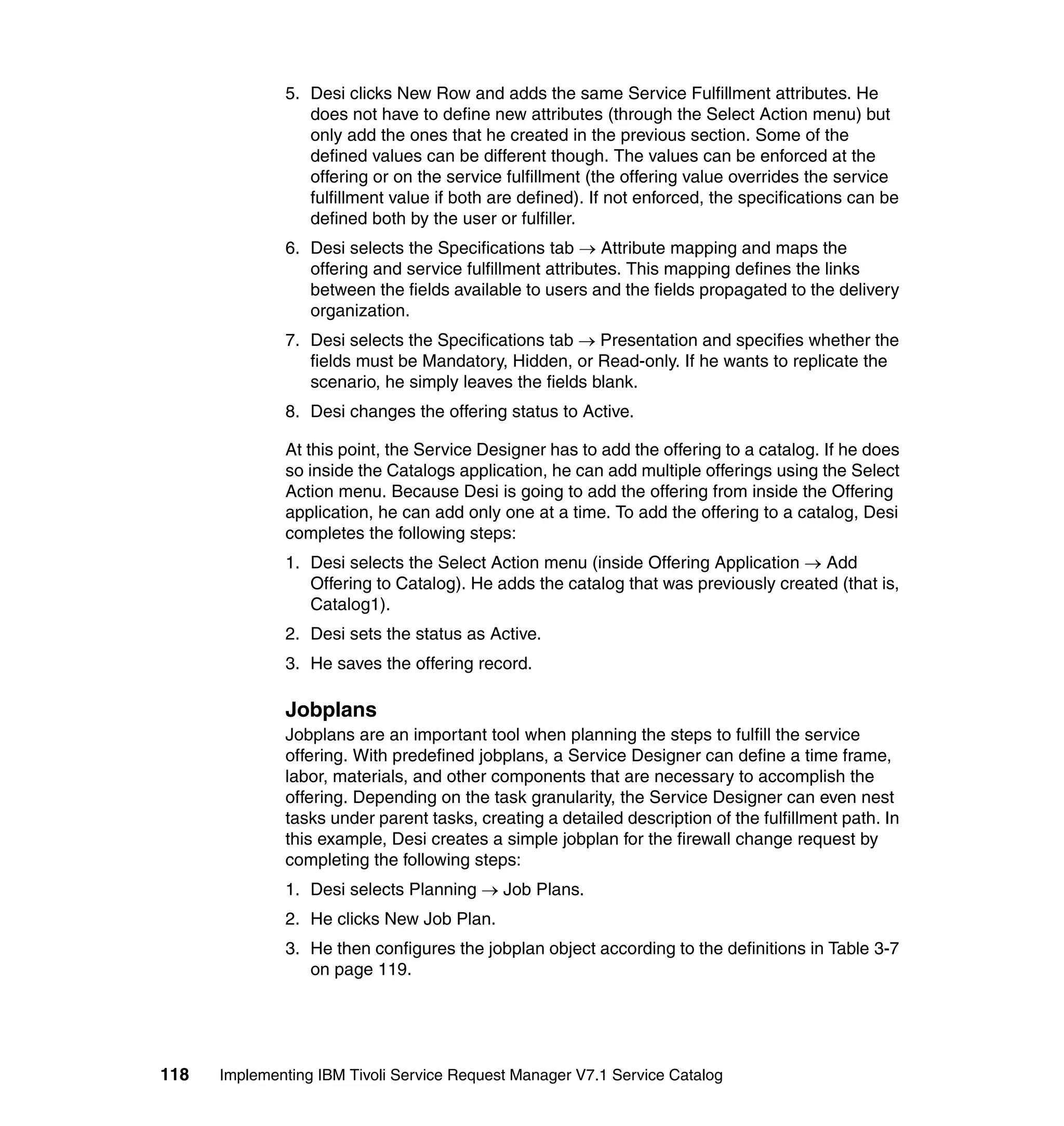 5. Desi clicks New Row and adds the same Service Fulfillment attributes. He
                 does not have to define new attributes (through the Select Action menu) but
                 only add the ones that he created in the previous section. Some of the
                 defined values can be different though. The values can be enforced at the
                 offering or on the service fulfillment (the offering value overrides the service
                 fulfillment value if both are defined). If not enforced, the specifications can be
                 defined both by the user or fulfiller.
              6. Desi selects the Specifications tab → Attribute mapping and maps the
                 offering and service fulfillment attributes. This mapping defines the links
                 between the fields available to users and the fields propagated to the delivery
                 organization.
              7. Desi selects the Specifications tab → Presentation and specifies whether the
                 fields must be Mandatory, Hidden, or Read-only. If he wants to replicate the
                 scenario, he simply leaves the fields blank.
              8. Desi changes the offering status to Active.

              At this point, the Service Designer has to add the offering to a catalog. If he does
              so inside the Catalogs application, he can add multiple offerings using the Select
              Action menu. Because Desi is going to add the offering from inside the Offering
              application, he can add only one at a time. To add the offering to a catalog, Desi
              completes the following steps:
              1. Desi selects the Select Action menu (inside Offering Application → Add
                 Offering to Catalog). He adds the catalog that was previously created (that is,
                 Catalog1).
              2. Desi sets the status as Active.
              3. He saves the offering record.

              Jobplans
              Jobplans are an important tool when planning the steps to fulfill the service
              offering. With predefined jobplans, a Service Designer can define a time frame,
              labor, materials, and other components that are necessary to accomplish the
              offering. Depending on the task granularity, the Service Designer can even nest
              tasks under parent tasks, creating a detailed description of the fulfillment path. In
              this example, Desi creates a simple jobplan for the firewall change request by
              completing the following steps:
              1. Desi selects Planning → Job Plans.
              2. He clicks New Job Plan.
              3. He then configures the jobplan object according to the definitions in Table 3-7
                 on page 119.




118   Implementing IBM Tivoli Service Request Manager V7.1 Service Catalog
 