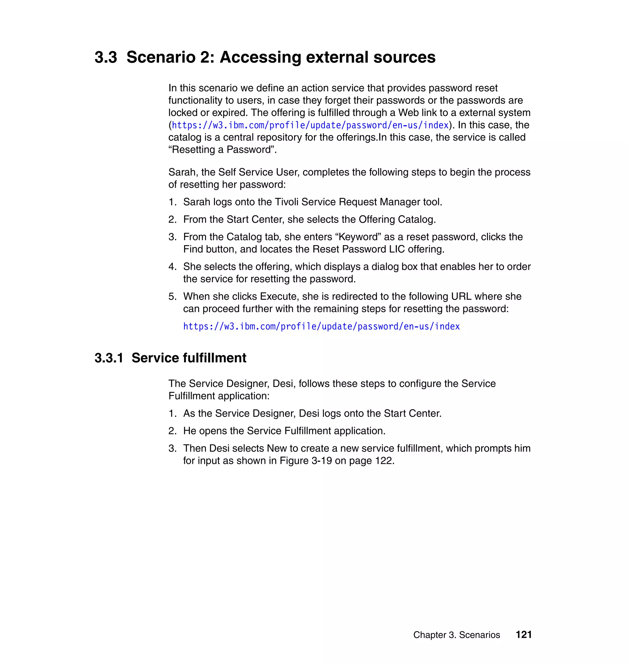 3.3 Scenario 2: Accessing external sources
            In this scenario we define an action service that provides password reset
            functionality to users, in case they forget their passwords or the passwords are
            locked or expired. The offering is fulfilled through a Web link to a external system
            (https://w3.ibm.com/profile/update/password/en-us/index). In this case, the
            catalog is a central repository for the offerings.In this case, the service is called
            “Resetting a Password”.

            Sarah, the Self Service User, completes the following steps to begin the process
            of resetting her password:
            1. Sarah logs onto the Tivoli Service Request Manager tool.
            2. From the Start Center, she selects the Offering Catalog.
            3. From the Catalog tab, she enters “Keyword” as a reset password, clicks the
               Find button, and locates the Reset Password LIC offering.
            4. She selects the offering, which displays a dialog box that enables her to order
               the service for resetting the password.
            5. When she clicks Execute, she is redirected to the following URL where she
               can proceed further with the remaining steps for resetting the password:
               https://w3.ibm.com/profile/update/password/en-us/index


3.3.1 Service fulfillment
            The Service Designer, Desi, follows these steps to configure the Service
            Fulfillment application:
            1. As the Service Designer, Desi logs onto the Start Center.
            2. He opens the Service Fulfillment application.
            3. Then Desi selects New to create a new service fulfillment, which prompts him
               for input as shown in Figure 3-19 on page 122.




                                                                     Chapter 3. Scenarios    121
 