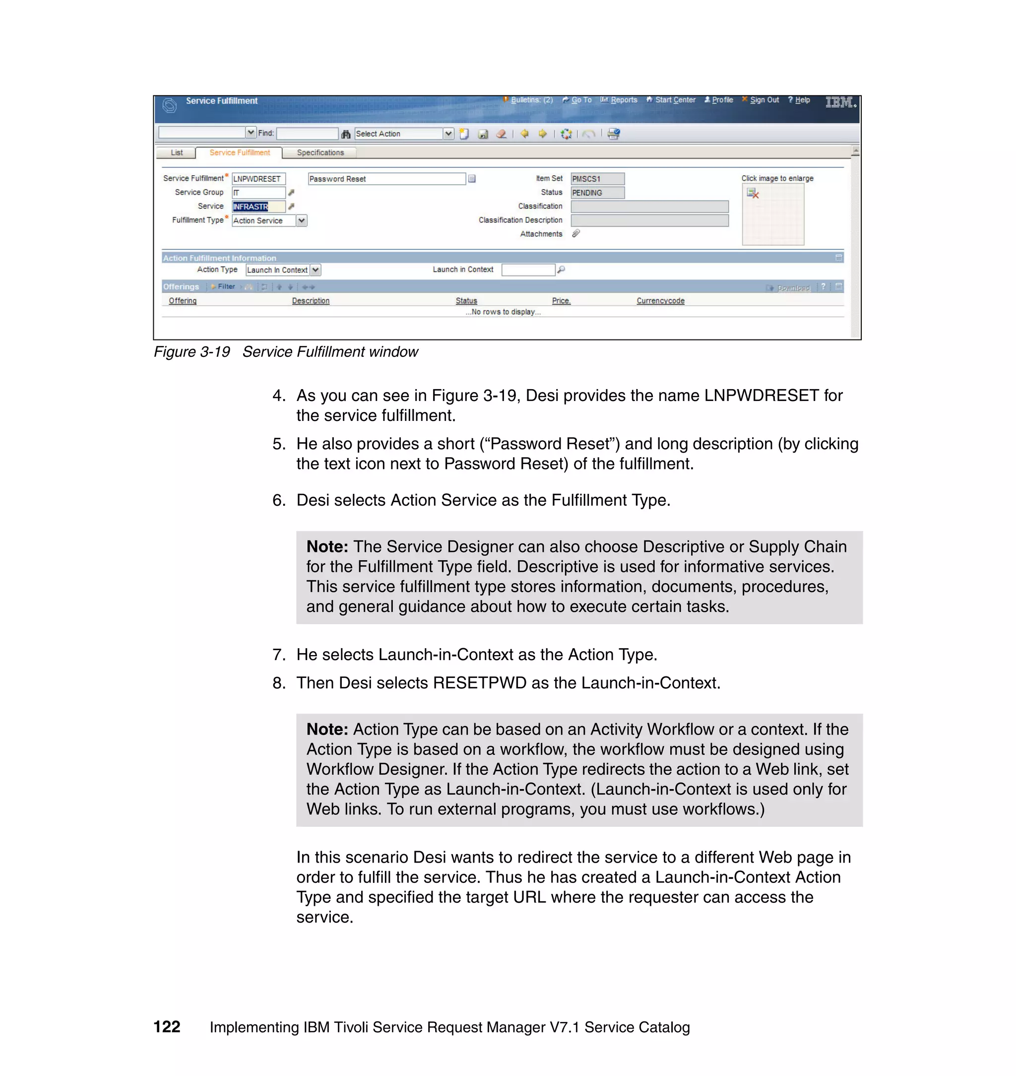 Figure 3-19 Service Fulfillment window

                 4. As you can see in Figure 3-19, Desi provides the name LNPWDRESET for
                    the service fulfillment.
                 5. He also provides a short (“Password Reset”) and long description (by clicking
                    the text icon next to Password Reset) of the fulfillment.

                 6. Desi selects Action Service as the Fulfillment Type.

                      Note: The Service Designer can also choose Descriptive or Supply Chain
                      for the Fulfillment Type field. Descriptive is used for informative services.
                      This service fulfillment type stores information, documents, procedures,
                      and general guidance about how to execute certain tasks.

                 7. He selects Launch-in-Context as the Action Type.
                 8. Then Desi selects RESETPWD as the Launch-in-Context.

                      Note: Action Type can be based on an Activity Workflow or a context. If the
                      Action Type is based on a workflow, the workflow must be designed using
                      Workflow Designer. If the Action Type redirects the action to a Web link, set
                      the Action Type as Launch-in-Context. (Launch-in-Context is used only for
                      Web links. To run external programs, you must use workflows.)

                    In this scenario Desi wants to redirect the service to a different Web page in
                    order to fulfill the service. Thus he has created a Launch-in-Context Action
                    Type and specified the target URL where the requester can access the
                    service.




122     Implementing IBM Tivoli Service Request Manager V7.1 Service Catalog
 