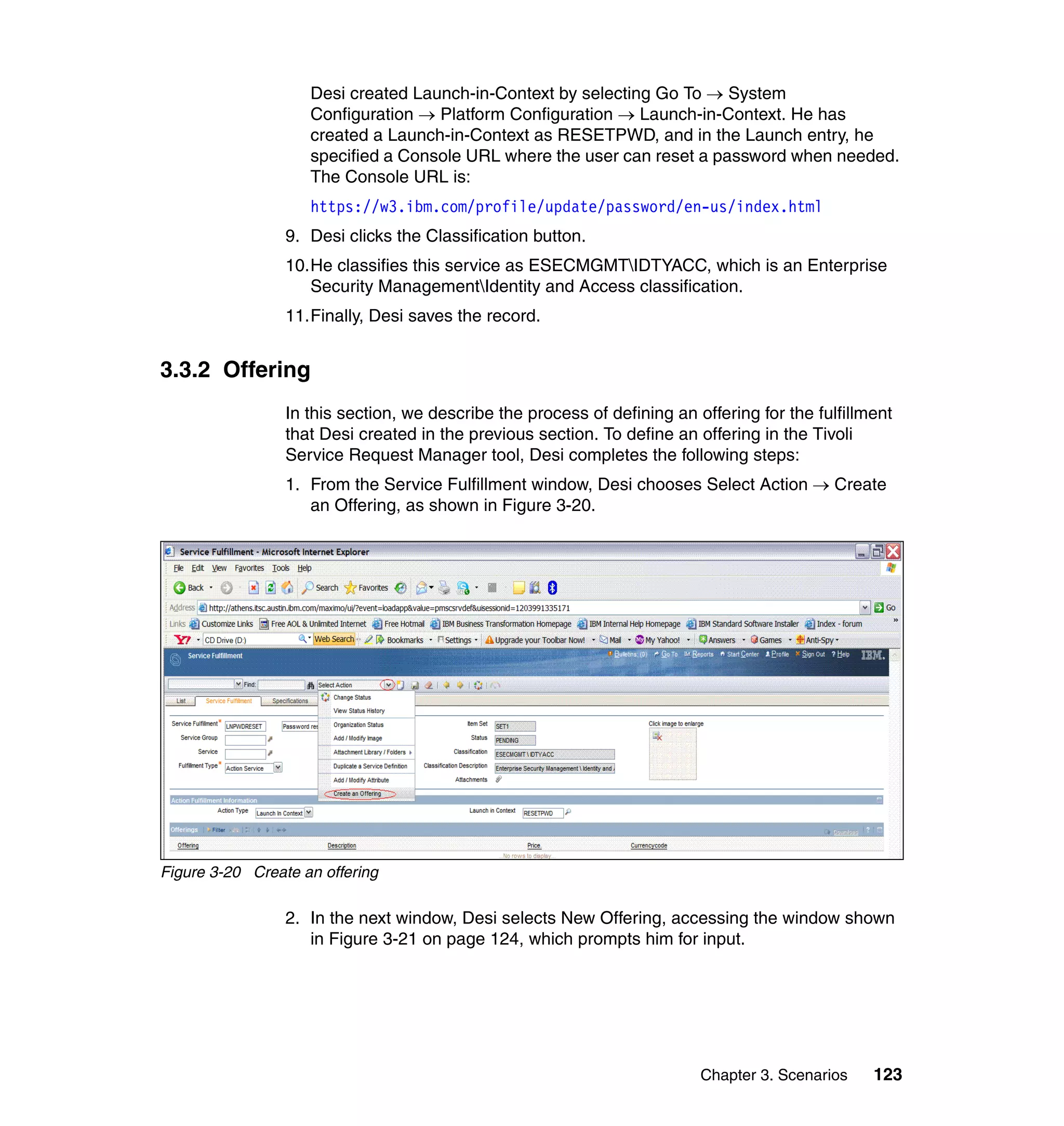 Desi created Launch-in-Context by selecting Go To → System
                    Configuration → Platform Configuration → Launch-in-Context. He has
                    created a Launch-in-Context as RESETPWD, and in the Launch entry, he
                    specified a Console URL where the user can reset a password when needed.
                    The Console URL is:
                    https://w3.ibm.com/profile/update/password/en-us/index.html
                 9. Desi clicks the Classification button.
                 10.He classifies this service as ESECMGMTIDTYACC, which is an Enterprise
                    Security ManagementIdentity and Access classification.
                 11.Finally, Desi saves the record.


3.3.2 Offering
                 In this section, we describe the process of defining an offering for the fulfillment
                 that Desi created in the previous section. To define an offering in the Tivoli
                 Service Request Manager tool, Desi completes the following steps:
                 1. From the Service Fulfillment window, Desi chooses Select Action → Create
                    an Offering, as shown in Figure 3-20.




Figure 3-20 Create an offering

                 2. In the next window, Desi selects New Offering, accessing the window shown
                    in Figure 3-21 on page 124, which prompts him for input.




                                                                          Chapter 3. Scenarios    123
 