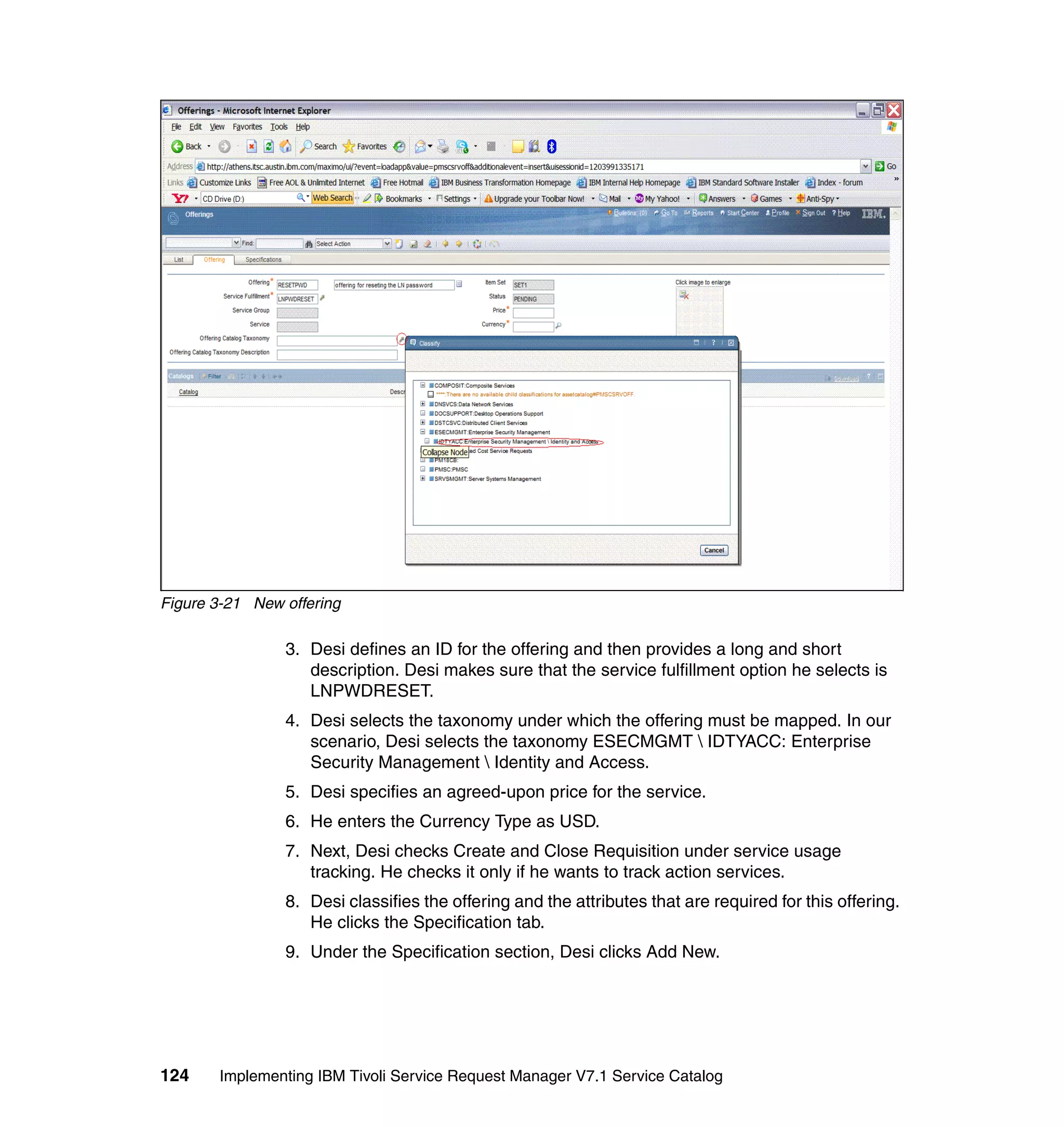 Figure 3-21 New offering

                3. Desi defines an ID for the offering and then provides a long and short
                   description. Desi makes sure that the service fulfillment option he selects is
                   LNPWDRESET.
                4. Desi selects the taxonomy under which the offering must be mapped. In our
                   scenario, Desi selects the taxonomy ESECMGMT  IDTYACC: Enterprise
                   Security Management  Identity and Access.
                5. Desi specifies an agreed-upon price for the service.
                6. He enters the Currency Type as USD.
                7. Next, Desi checks Create and Close Requisition under service usage
                   tracking. He checks it only if he wants to track action services.
                8. Desi classifies the offering and the attributes that are required for this offering.
                   He clicks the Specification tab.
                9. Under the Specification section, Desi clicks Add New.




124    Implementing IBM Tivoli Service Request Manager V7.1 Service Catalog
 